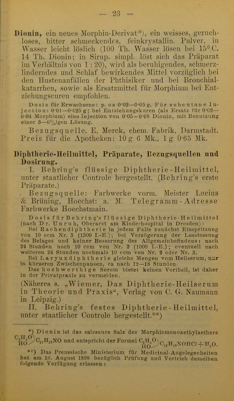 Dioiiiiij ein neues Morphin-Derivat*)} Aveisses, geruch- loses, bitter schmeckendes, feinkrystallin. Pulver, in Wasser leicht löslich (100 Th. Wasser lösen bei 15° C. 14 Th. Dionin; in Sirup, simpl. löst sich das Präparat im Verhältnis von 1 ; 20), wird als beruhigendes, schmerz- linderndes und Schlaf bewirkendes Mittel vorzüglich bei den Hustenanfällen der Phthisiker und bei Bronchial- katarrhen, sowie als Ersatzmittel für Morphium bei Ent- ziehungscuren empfohlen. Dosis für Erwachsene: p. os 0’02—O'OSg. Für subcut.ane In- jection: O'ül—0-025 g; bei Entziehungskuren (als Ersatz für 0-02— 0-04 Morphium) eine Injection von 0-05 —0-08 Dionin, mit Benutzung einer 3—ü“/(,igen Lösung. Bezugsquelle. E. Merck, ehern. Fabrik, Darmstadt. Preis für die Apotheken: 10 g 6 Mk., lg 0’65 Mk. Diphtherie-Heilmittel, Präparate, Bezugsquellen und Dosirung. I. Behring’s flüssige Diphtherie - Heilmittel, unter staatlicher Controle hergestellt. (Behring’s erste Präparate.) Bezugsquelle: Farbwerke vorm. Meister Lucius & Brüning, Hoechst: a. M. Telegramm - Adresse Farbwerke Hoechstmain. Dosis für Behring’s flüssige Diphtherie-Heilmittel (nach D r. Unruh, Oberarzt am Kinderhospital in Dresden): Hei Rachendiphtherie in jedem Palle zunächst Einspritzung von 10 ccm Nr. 3 (1500 I.-E.); bei Verzögerung der Losstossung des Belages und keiner Besserung des Allgemeinbefindens: nach 24 Stunden noch 10 ccm von Nr. 2 (1000 I.-B.) ; eventuell nach weiteren 24 Stunden nochmals 10 ccm von Nr. 2 oder Nr. 3. Bei Larynxdiphtherie gleiche Mengen vom Heilserum, n'.:r in kürzeren Zwischenpausen, ca nach 12—18 Stunden. Das hochwerthige Serum bietet keinen Vortheil, ist daher in der Privatpraxis zu vermeiden. (Näheres s. „Wiemer, Das Diphtherie-Heilserum in Theorie und Praxis“, Verlag von C. G. Naumann in Leipzig.) II. Behring’s festes Diphtherie - Heilmittel, unter staatlicher Controle hergestellt.**) *) Dionin ist das salzsaure Salz des Morphinmonoaethylaethers und entspricht der Formel CÄ^\c„h„NOHC1-pH,0. *<) Das Preussische Ministerium für Medicinal-Angelegenheiten hat am K!. August 1898 bezüglich Prüfung und Vertrieb desselben folgende Verfügung erlassen :