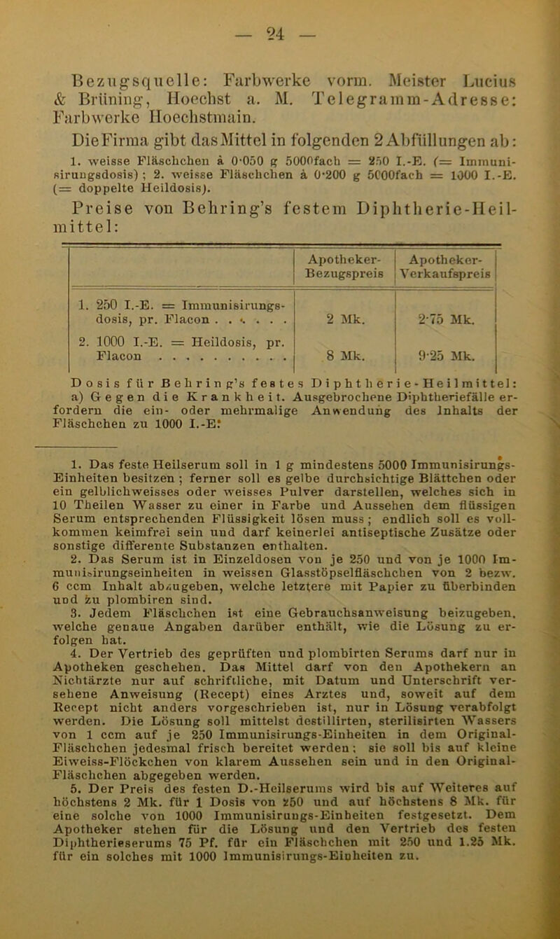 Bezugsquelle: Farbwerke vorm. Meister Lucius & Brüning, Hoechst a. M. Telegramm-Adresse; Farbwerke Hoechstmain. Die Firma gibt das Mittel in folgenden 2 Abfüllungen ab: 1. weisse Fläschchen ä O'OöO (? SOOOfach = 2.=i0 I.-E. (= Immuni- fiirutigsdosis); 2. weisse Fläschchen ä 0‘200 g öCOOfach = 1000 I.-E. (= doppelte Heildosis). Preise von Behring’s festem Diphtherie-Heil- mittel: Apotheker- Bezugspreis Apotheker- Verkaufspreis 1. 2.Ö0 I.-E. = Immunisii'ungs- dosis, pr. Flacon ..<.... 2 Mk. 2-75 Mk. 2. 1000 I.-E. = Heildosis, pr. Flacon 8 Mk. 9-25 Mk. Dosis für Behring’s festes Diphtherie-Heilmittel: a) Gegen die Krankheit. Ausgebrochene D'phtheriefälle er- fordern die ein- oder mehrmalige Anwendung des Inhalts der Fläschchen zu 1000 I.-E? 1. Das feste Heilserum soll in 1 g mindestens 5000 Immunisirungs- Einheiten besitzen ; ferner soll es gelbe durchsichtige Blättchen oder ein gelblichweisses oder weisses Pulver darstellen, welches sich in 10 Theilen Wasser zu einer in Farbe und Aussehen dem flüssigen Serum entsprechenden Flüssigkeit lösen muss ; endlich soll es voll- kommen keimfrei sein und darf keinerlei antiseptische Zusätze oder sonstige differente Substanzen enthalten. 2. Das Serum ist in Einzeldosen von je 250 und von je lOOO Im- mun ioirungseinheiten in weissen Glasstöpselfläschchen von 2 bezw. 6 ccm Inhalt abzugeben, welche letztere mit Papier zu fiberbinden und 2u plombiren sind. 3. Jedem Fläschchen ist eine Gebrauchsanweisung beizugeben, welche genaue Angaben darüber enthält, wie die Lösung zu er- folgen hat. 4. Der Vertrieb des geprüften und plombirten Serums darf nur in Apotheken geschehen. Das Mittel darf von den Apothekern an Nichtärzte nur auf schriftliche, mit Datum und Unterschrift ver- sehene Anweisung (Recept) eines Arztes und, soweit auf dem Eecept nicht anders vorgeschrieben ist, nur in Lösung verabfolgt werden. Die Lösung soll mittelst destillirten, sterilisirten Wassers von 1 ccm auf je 250 Immunisirungs-Einheiten in dem Original- Fläschchen jedesmal frisch bereitet werden; sie soll bis auf kleine Eiweiss-Flöckchen von klarem Aussehen sein und in den Original- Fläschchen abgegeben werden. 5. Der Preis des festen D.-Heilserums wird bis auf Weiteres auf höchstens 2 Mk. für 1 Dosis von 5!60 und auf höchstens 8 Mk. für eine solche von 1000 Immunisirungs-Einheiten festgesetzt. Dem Apotheker stehen für die Lösung und den Vertrieb des festen Diphtherieserums 75 Pf. für ein Fläschchen mit 2,50 und 1.25 Mk. für ein solches mit 1000 Immunisirungs-Einheiten zu.