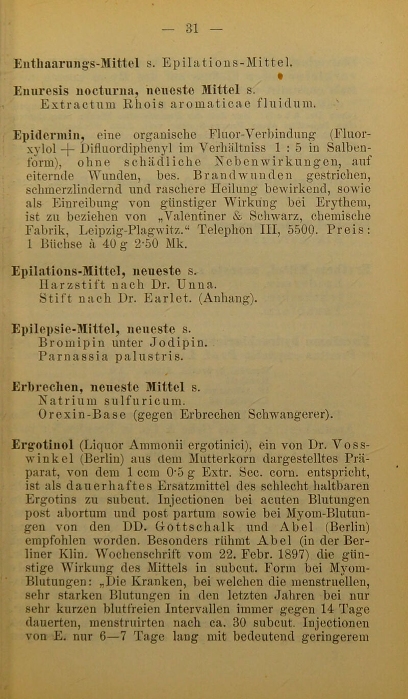 Eiitliaaruiig-s-Mittel s. Epilations-Mittel. Enuresis nocturna, neueste Mittel s. Extractum Khois aromaticae fluiclum.  Epiderniin, eine organische Flnor-Verbindung (Flnor- xylol -\- Diflnordiphenyl im Verhältniss 1 : 5 in Salhen- form), ohne schädliche Nebenwirkungen, auf eiternde Wunden, bes. Brandwunden gestrichen, schmerzlindernd und raschere Heilung bewirkend, sowie als Einreibung von günstiger Wirkung bei Erythem, ist zu beziehen von „Valentiner & Schwarz, chemische Fabrik, Leipzig-Plagwitz.“ Telephon III, 5500. Preis: 1 Büchse ä 40 g 2-50 Mk. Epilations-Mittel, neueste s. Harzstift nach Dr. Unna. Stift nach Dr. Earlet. (Anhang). Epilepsie-Mittel, neueste s. Bromipin unter Jodipin. Parnassia palustris. Erbrechen, neueste Mittel s. Natrium sulfuricum. Orexin-Base (gegen Erbrechen Schwangerer). Ergotinol (Liquor Ammonii ergotinici), ein von Dr. Voss- winkel (Berlin) aus dem Mutterkorn dargestelltes Prä- parat, von dem 1 ccm 0*5 g Extr. Sec. corn. entspricht, ist als dauerhaftes Ersatzmittel des schlecht haltbaren Ergotins zu subcut. Injectionen bei acuten Blutungen post abortum und post partum sowie bei Myom-Blutun- gen von den DD. Grottschalk und Abel (Berlin) empfohlen worden. Besonders rühmt Abel (in der Ber- liner Klin. Woclienschrift vom 22. Febr. 1897) die gün- stige Wirkung des Mittels in subcut. Form bei Myom- Blutungen: „Die Kranken, bei welchen die menstruellen, sehr starken Blutungen in den letzten Jahren bei nur sehr kurzen blutfreien Intervallen immer gegen 14 Tage dauerten, menstruirten nach ca. 30 subcut. Injectionen von E. nur 6—7 Tage lang mit bedeutend geringerem