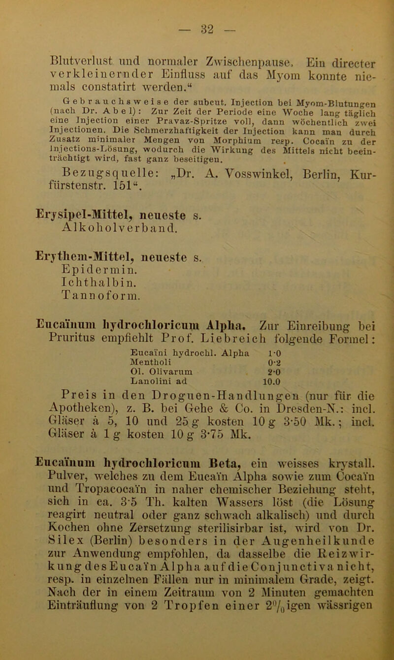 Blutverlust und normaler Zwischenpause, Ein directer verkleinernder Einfluss auf das Myom konnte nie- mals constatirt werden.“ Gebrauchsweise der subcut. Injection bei Myom-Blutungen (nach Dr. Abel): Zur Zeit der Periode eine Woche lang täglich eine Injection einer Pravaz-Spritze voll, dann wöchentlich zwei Injectionen. Die Schmerzhaftigkeit der Injection kann man durch Zusatz minimaler Mengen von Morphium resp. Cocain zu der Injections-Lösung, wodurch die Wirkung des Mittels nicht beein- trächtigt wird, fast ganz beseitigen. Bezugsquelle: „Dr. A. Vosswinkel, Berlin, Kur- fiirstenstr. 151“. Erysipel-Mittel, neueste s. Alkoliolverband. Erythem-Mittel, neueste s. Epidermin. Ichthalbin. Tannoform. Eucainuni liydrochloricuni Alpha. Zur Einreibung bei Pruritus empflehlt Prof. Liebreich folgende Formel: Eucaini hydrochl. Alpha 1-0 Menthol! 0*2 Ol. Olivarum 2-0 Lanolini ad 10.0 Preis in den Droguen-Handlungen (nur für die Apotheken), z. B. bei Gehe & Co. in Dresden-N.: incl. Gläser ä 5, 10 und 2o g kosten 10 g 3-50 Mk.; incl. Gläser ä lg kosten 10g 3'75 Mk. Eucainuni liydrochloricuni Beta, ein weisses krystall. Pulver, welches zu dem Eucai'n Alpha sowie zum Cocain und Tropacocain in naher chemischer Beziehung stellt, sich in ca. 3 5 Th. kalten Wassers löst (die Lösung reagirt neutral oder ganz schwach alkalisch) und durch Kochen ohne Zersetzung sterilisirbar ist, wird von Dr. Silex (Berlin) besonders in der Augenheilkunde zur Anwendung empfohlen, da dasselbe die Reizwir- kung des Eucai'n Alpha auf die Conjunctiva nicht, resp. in einzelnen Fällen nur in minimalem Grade, zeigt. Nach der in einem Zeitraum von 2 Minuten gemachten Einträuflung von 2 Tropfen einer 2%igen wässrigen