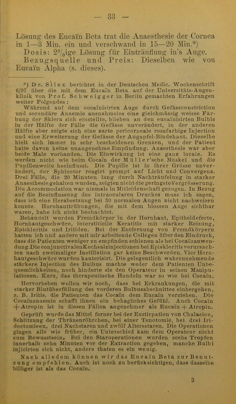 Lösung des Eucain Beta trat die Anaestliesie der Cornea in 1—3 Min. ein und verscliwand in 15—20 Min.*) Dosis: 2®/Qige Lösung für Einträuflung in’s Auge. Bezugsquelle und Preis: Dieselben wie von Eucain Alpha (s. dieses). *) D r. Silex berichtet in der Deutschen Medic. Wochenschrift 6/97 über die mit dem Eucain Beta auf der Universitäts-Augen- klinik von Prof. Schweiggerin Berlin gemachten Erfahrungen ■weiter Folgendes ; Während auf dem cocai'nisirten Auge durch Gefässconstriction und secundäre Anaemie ausnahmslos eine gleichmässig weisse Fär- bung der Sklera sich einstellte, blieben an den eucai'nisirten Bulbis in der Hälfte der Fälle die Gefässe unverändert, in der anderen Hälfte aber zeigte sich eine zarte pericorneale rosafarbige Injection und eine Erweiterung der Gefässe der Augapfel-Bindehaut. Dieselbe hielt sich immer in sehr bescheidenen Grenzen, und der Patient hatte davon keine unangenehme Empfindung. Anaesthesie war aber beide Male vorhanden. Die Einwirkung ist eine ganz locale. Es werden nicht wie beim Cocain der Müller’sche Muskel und die Pupillenweite beeinflusst. Die Pupille ist in ihrer Grösse unver- ändert, der Sphincter reagirt prompt auf Licht und Convergenz. Drei Fälle, die 20 Minuten lang durch Nachträufelung in starker Anaesthesie gehalten wurden, zeigten nicht die geringste Vergrösserung. Die Accommodation war niemals in Mitleidenschaft gezogen. In Bezug auf die Beeinflussung des intraocularen Druckes muss ich sagen, dass ich eine Herabsetzung bei 30 normalen Augen nicht nachweisen konnte. Hornhauttrübungen, die mit dem blossen Auge sichtbar waren, habe ich nicht beobachtet. Behandelt wurden Fremdkörper in der Hornhaut, Epitheldefecte, Homhautgeschwüre, interstitielle Keratitis mit starker Reizung, Episkleritis und Iritiden. Bei der Entfernung von Fremdkörpern hatten ich und andere mit mir arbeitende Collegen öfter den Eindruck, dass die Patienten weniger zu empfinden schienen als bei Cocainanwen- dung.Die conjunctivalenKochsalzinjectionen bei Episkleritis verursach- ten nach zweimaliger Instillation gar keine Beschwerden. Vier Horn- hautgeschwüre wurden kauterisirt. Die gelegentlich wahrzunehmende stärkere Injection des Bulbus machte weder dem Patienten Unbe- quemlichkeiten, noch hinderte sie den Operateur in seinen Manipu- lationen. Kurz, das therapeutische Handeln war so wie bei Cocain. Hervorheben wollen wir noch, dass bei Erkrankungen, die mit starker Blutüberfüllung des vorderen Bulbusabschnittes einhergehen, z. B. Iritis, die Patienten das Cocain dem Eucain vorziehen. Die Cocai'nanaemie schafft ihnen ein behagliches Gefühl. Auch Cocain -p Atropin ist in diesen Fällen angenehmer als Eucain-f-Atropin. Geprüft wurde das Mittel ferner bei der Exstirpation von Cbalacien, Schlitzung der Thränenröhrchen, bei einer Tenotomie, bei drei Iri- dectomieen, drei Nachstaren und zwölf Altersstaren. Die Operationen gingen alle wie früher, ein Unterschied kam dem Operateur nicht zum Bewusstsein. Bei den Staroperationen wurden sechs Tropfen innerhalb zehn Minuten vor der Extraction gegeben, manche Bulbi injicirten sich nicht, andere thaten es ein wenig. Nach alledem können wir das Eucain Beta zurBenut- zung empfehlen. Auch ist noch zu berücksichtigen, dass dasselbe billiger ist als das Cocain. 3