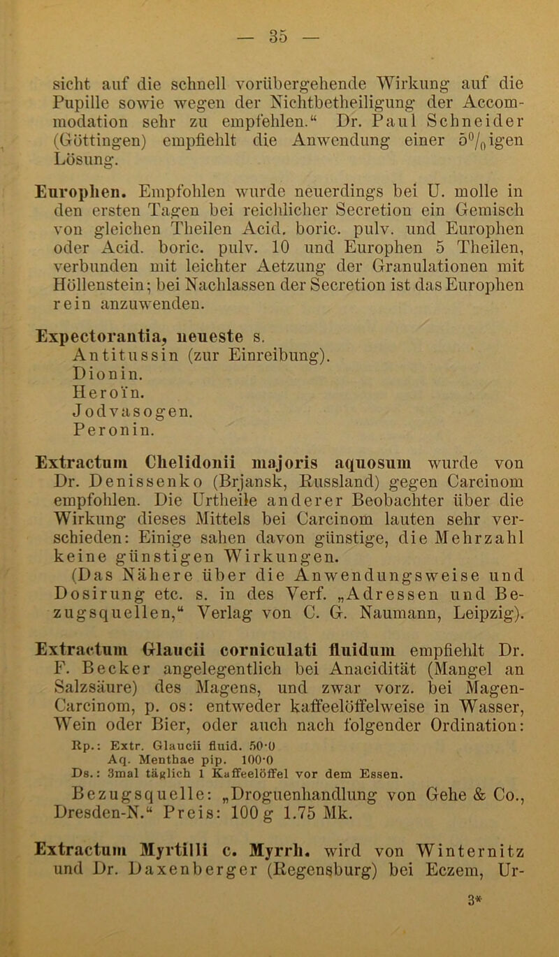 sicht auf die schnell vorübergehende Wirkung auf die Pupille sowie wegen der Nichtbetheiligung der Accom- modation sehr zu empfehlen.“ Dr. Paul Schneider (Güttingen) empfiehlt die Anwendung einer ö^jfeigen Lösung. Europlien. Empfohlen wurde neuerdings bei ü. molle in den ersten Tagen bei reiclilicher Secretion ein Gemisch von gleichen Theilen Acid. boric. pulv. und Europhen oder Acid. boric. pulv. 10 und Europhen 5 Theilen, verbunden mit leichter Aetzung der Granulationen mit Höllenstein; bei Nachlassen der Secretion ist das Europhen rein anzuwenden. Expectorantia, neueste s. Antitussin (zur Einreibung). Dionin. Heroin. Jodvasogen. Peronin. Extractniii Clielidonii niajoris aquosum wurde von Dr. Denissenko (Brjansk, Eussland) gegen Carcinom empfohlen. Die ürtheile anderer Beobachter über die Wirkung dieses Mittels bei Carcinom lauten sehr ver- schieden: Einige sahen davon günstige, die Mehrzahl keine günstigen Wirkungen. (Das Nähere über die Anwendungsweise und Dosirung etc. s. in des Verf. „Adressen und Be- zugsquellen,“ Verlag von C. G. Naumann, Leipzig). Extractum Glaucii corniculati fluiduiu empfiehlt Dr. F. Becker angelegentlich bei Anacidität (Mangel an Salzsäure) des Magens, und zwar vorz. bei Magen- Carcinom, p. os: entweder katfeelöffelweise in Wasser, Wein oder Bier, oder auch nach folgender Ordination: Up.: Extr. Glaucii fluid. .50-0 Aq. Menthae pip. lOO'O Ds.: 3mal täfillch 1 Kaffeelöffel vor dem Essen. Bezugsquelle: „Droguenhandlung von Gehe & Co., Dresden-N,“ Preis: 100g 1.75 Mk. Extractum Myvtilli c. Myrrli. wird von Winternitz und Dr. Daxenberger (Regensburg) bei Eczem, Ur- 3*