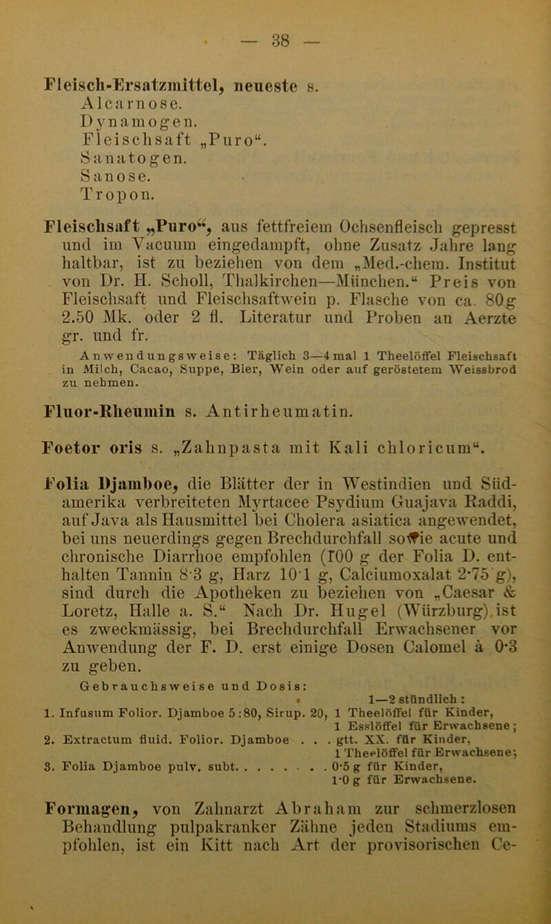 Fleisch-Ersatzmittel, neueste s. Alcarnose. Dynamogen. Fleischsaft „Puro“. Sanatogen. Sanose. Tropon. Fleischsaft „Puro‘^, aus fettfreiein Ochsenfleiscli gepresst und im Vacuum eingedampft, ohne Zusatz Jahre lang haltbar, ist zu beziehen von dem „Med.-chem. Institut von Dr. H. Scholl, Thalkirchen—München.“ Preis von Fleischsaft und Fleischsaftwein p. Flasche von ca. 80g 2.50 Mk. oder 2 fl. Literatur und Proben an Aerzte gr. und fr. Anwendungsweise; Täglich 3—4mal 1 Theelöflfel Fleischsaft in Milch, Cacao, Suppe, Bier, Wein oder auf geröstetem Weissbrod zu nehmen. Fluor-Rheumin s. Antirheumatin. Foetor oris s. „Zahnpasta mit Kali chloricum“. Folia Djamhoe, die Blätter der in Westindien und Süd- amerika verbreiteten Myrtacee Psydium Guajava Raddi, auf Java als Hausmittel bei Cholera asiatica angewendet, bei uns neuerdings gegen Brechdurchfall sotfie acute und chronische Diarrhoe empfohlen (TOO g der Folia D. ent- halten Tannin 8 3 g, Harz lOT g, Calciumoxalat 2‘75 g), sind durch die Apotheken zu beziehen von „Caesar & Loretz, Halle a. S.“ Nach Dr. Hügel (Würzburg).ist es zweckmässig, bei Brechdurchfall Erwachsener vor Anwendung der F. D. erst einige Dosen Calomel ä 0*3 zu geben. Gebrauchsweise und Dosis: • 1—2 stündlich : 1. Infusum Polior. Djamboe 5:80, Sirup. 20, 1 TheelfifFel für Kinder, 1 Es.slöfTel für Erwachsene ; 2. Extractum fluid. Folior. Djamboe . . . gtt. XX. für Kinder, 1 Theclöffel für Erwachsene’, 3. Folia Djamboe pulv. subt 0’5 g für Kinder, l’Og für Erwachsene. Foi’iuagen, von Zahnarzt Abraham zur schmerzlosen Behandlung pulpakranker Zähne jeden Stadiums em- pfohlen, ist ein Kitt nach Art der provisorischen Ce-