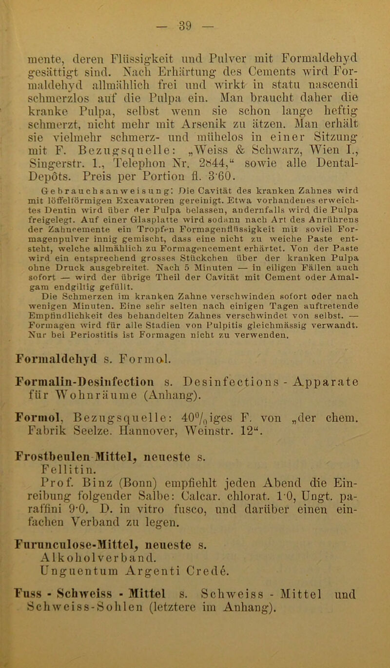 mente, deren Flüssigkeit und Pulver mit Formaldehyd gesättigt sind. Nach Erhärtung des Cements wird For- inaldehyd allmählich frei und wirkt in statu nascendi schmerzlos auf die Pulpa ein. Man braucht daher die kranke Pulpa, selbst wenn sie schon lange heftig schmerzt, nicht mehr mit Arsenik zu ätzen. Man erhält sie vielmehr schmerz- und mühelos in einer Sitzung mit F. Bezugsquelle: „Weiss & Schwarz, Wien I., Singerstr. 1., Telephon Nr. 2{i44,“ sowie alle Dental- Depots. Preis per Portion fl. 3'60. Gebrauchsanweisung: Die Cavität des kranken Zahnes wird mit löfifelförmigen Excavatoren gereinigt. Etwa vorhandenes erweich- tes Dentin wird über der Pulpa belassen, andernfalls wird die Pulpa freigelegt. Auf einer Glasplatte wird sodann nach Art des Anrührens der Zahnoemente ein Tropfen Formagentittssigkeit mit soviel For- magenpulver innig gemischt, dass eine nicht zu weiche Paste ent- steht, welche allmählich zu Formagencement erhärtet. Von der Paste wird ein entsprechend grosses Stückchen über der kranken Pulpa ohne Druck ausgebreitet. Nach 5 Minuten — in eiligen Fällen auch sofort — wird der übrige Theil der Cavität mit Gement oder Amal- gam endgiltig gefüllt. Die Schmerzen im kranken Zahne verschwinden sofort oder nach wenigen Minuten. Eine sehr selten nach einigen Tagen anftretende Empfindlichkeit des behandelten Zahnes verschwindet von selbst. — Formagen wird für alle Stadien von Pulpitis gleichmässig verwandt. Nur bei Periostitis ist Formagen nicht zu verwenden. Formal(leliyd s. Formal. Formalin-Desiiifection s. Desinfections- Apparate für Wohn räume (Anhang). Forinol, Bezugsquelle: 40%iges F. von „der ehern. Fabrik Seelze. Hannover, Weinstr. 12“. Frostbeulen Mittel, neueste s. Fellitin. Prof. Binz (Bonn) empfiehlt jeden Abend die Ein- reibung folgender Salbe: Calcar. chlorat. 10, Ungt. pa- raffini 9'0, D. in vitro fusco, und darüber einen ein- fachen Verband zu legen. Furunculose-Mittel, neueste s. A1 k o h o 1V e r b a n d. Unguentum Argenti Cred6. Fuss - Schweiss ■ Mittel s. Schweiss - Mittel und Sch weiss-Sohlen (letztere im Anhang).