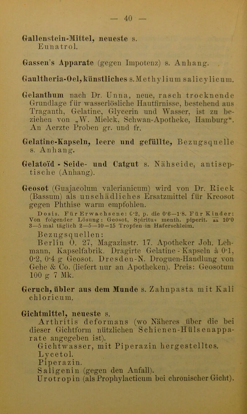 Gallenstein-Mittel, neueste s. Eunatr ol. Gassen’s Apparate (gegen Impotenz) s. Anliang. , Gaultlieria-Oel,künstliches s.Methylium salicylicum. Gelanthuni nach Dr. Unna, neue, rasch trocknende Grundlage für wasserlösliche Hautfirnisse, bestehend aus Traganth, Gelatine, Glycerin und Wasser, ist zu be- ziehen von „W. Mielck, Schwan-Apotheke, Hamburg“. An Aerzte Proben gr. und fr. Gelatine-Kapseln, leere und gefüllte, Bezugsquelle s. Anhang. Gelatoid - Seide- und Catgut s. Nähseide, antisep- tische (Anhang). Geosot (Guajacolum valerianicum) wird von Dr. Rieck (Bassum) als unschädliches Ersatzmittel für Kreosot gegen Phthise warm empfohlen. Dosis. Für Erwachsene: C‘2, p. die 0'6—1'8. Für Kinder: Von folgender Lösung: Geosot, Spiritus menth. piperit. ai lO'O 3—5 mal täglich 2—5—10—15 Tropfen in Haferschleim. Bezugsquellen; Berlin 0. 27, Magazinstr. 17. Apotheker Joh. Leh- mann, Kapselfabrik. Dragirte Gelatine - Kapseln ä 0-1, 0*2, 0'4 g Geosot. Dresden-N. Droguen-Handlung von Gehe & Co. (liefert nur an Apotheken). Preis: Geosotum 100 g 7 Mk. Geruch,übler aus dem Munde s. Zahnpasta mit Kali chloricum. Gichtinittel, neueste s. Arthritis deform ans (wo Näheres über die bei dieser Gichtform nützlichen Schienen-Hülsenappa- rate angegeben ist). Gichtwasser, mit Piperazin hergestelltes. Lycetol. Piperazin. Saligenin (gegen den Anfall). Urotropin (als Prophylacticum bei chronischer Gicht).