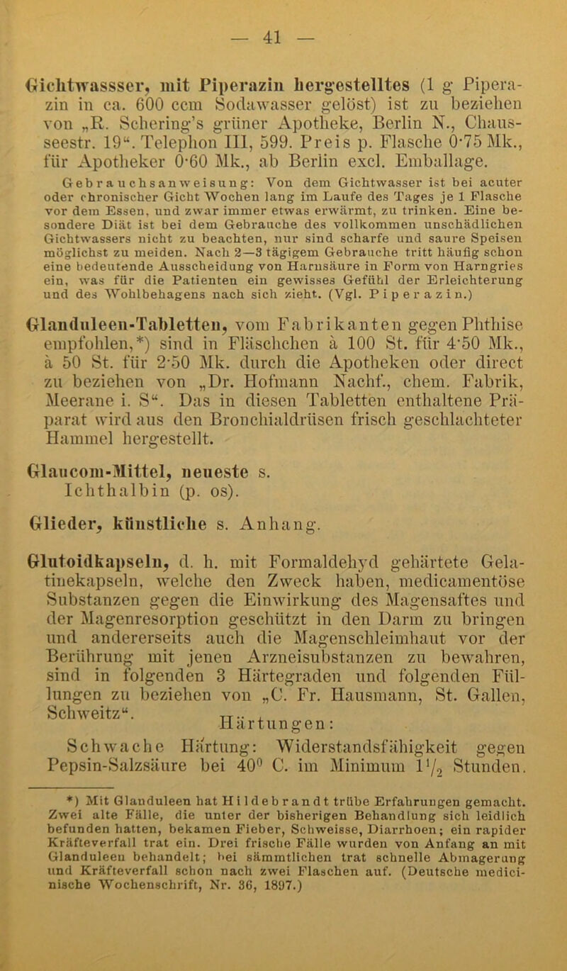 (iiclitwassser, mit Piperazin bergestelltes (1 g Pipera- zin in ca. 600 ccm Sodawasser gelöst) ist zu beziehen von „R. Scbering’s grüner Apotheke, Berlin N., Chaus- seestr. 19“. Telephon III, 599. Preis p. Flasche 0-75 Mk., für Apotheker 0‘60 Mk., ab Berlin excl. Emballage. Gebrauchsanweisung: Von dem Gichtwasser ist bei acuter oder chronischer Gicht Wochen lang im Laufe des Tages je 1 Flasche vor dem Essen, und zwar immer etwas erwärmt, zu trinken. Eine be- sondere Diät ist bei dem Gebrauche des vollkommen unschädlichen Gichtwassers nicht zu beachten, nur sind scharfe und saure Speisen möglichst zu meiden. Nach 2—3 tägigem Gebrauche tritt häufig schon eine bedeutende Ausscheidung von Harnsäure in Form von Harngries ein, was für die Patienten ein gewisses Gefühl der Erleichterung und des Wohlbehagens nach sich zieht. (Vgl. Piperazin.) Olauduleen-Tabletteii, vom Fabrikanten gegen Phthise empfohlen,*) sind in Fläschchen ä 100 St. für 4'50 Mk., ä 50 St. für 2'50 Mk. durch die Apotheken oder direct zu beziehen von „Dr. Hofmann Nachf., ehern. Fabrik, Meerane i. S“. Das in diesen Tabletten enthaltene Prä- parat wird aus den Broncliialdrüsen frisch geschlachteter Hammel hergestellt. Glaucom-Mittel, neueste s. Ichthalbin (p. os). Glieder, kiinstliclie s. Anhang. Glutoidbapseln, d. b. mit Formaldehjd gehärtete Gela- tinekapseln, welche den Zweck haben, medicamentöse Substanzen gegen die Einwirkung des Magensaftes und der Magenresorption geschützt in den Darm zu bringen und andererseits auch die Magenschleimhaut vor der Berührung mit jenen Arzneisubstanzen zu bewahren, sind in folgenden 3 Härtegraden und folgenden Fül- lungen zu beziehen von „C. Fr. Hausmann, St. Gallen, Schweitz“. xr- j. Hartungen: Schwache Hartung: Widerstandsfähigkeit gegen Pepsin-Salzsäure bei 40'^ C. im Minimum l'/a Stunden. *) Mit Glanduleen hat Hildebrandt trübe Erfahrungen gemacht. Zwei alte Fälle, die unter der bisherigen Behandlung sich leidlich befunden hatten, bekamen Fieber, Scliweisse, Diarrhoen; ein rapider Kräfteverfall trat ein. Drei frische Fälle wurden von Anfang an mit Glanduleen behandelt; bei sämmtlichen trat schnelle Abmagerung und Kräfteverfall schon nach zwei Flaschen auf. (Deutsche medici- nische Wochenschrift, Nr. 36, 1897.)