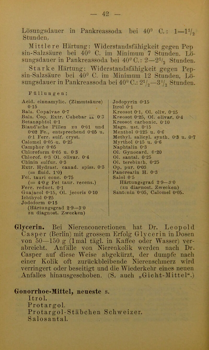 Lüsungsclauer m Pankreassoda bei 40*’ C.: 1—P/2 Stunden. Mittlere Härtung: Widerstandsfähigkeit gegen Pep sin-Salzsäure bei 40° C. im Minimum 7 Stunden. Lö- sungsdauer in Pankreassoda bei 40° C.: 2—2^1^ Stunden. Starke Härtung: Widerstandsfähigkeit gegen Pep- sin-Salzsäure bei 40° C. im Minimum 12 Stunden. Lö- sungsdauer in Pankreassoda bei 40° C.: 2'/o—S'/o Stunden. Füllungen: Acid. cinnamylic. (Zimmtsäure) 015 Bals. Copaivae 0‘7 Bals. Cop. Extr. Cnbebar üT 0 3 Betanaphtol O'l Blaud’sche Pillen zu O'Ül und 0’02 Fe., entsprechend 0'05 u. O'l Fern. sulf. cryst. Calomel 0'05 u. 0-25 Camphor 0'05 Chloroform 0-05 u. 0 3 Chlorof. 0'3 Ol. olivar. 0'4 Chinin sulfur. 0'3 Extr. Hydrast. canad. spiss. 0'3 (= fluid. l'O) Fel. tauri conc. 0'75 (= 4'0 g Fel taur. recens.) Ferr. reduct. O'l Guajacol 0-15, Ol. jecoris O'IO Ichthyol 0'25 Jodoform 0'15 (Härtungsgrad 2'9—3'0 zu diagnost. Zwecken) Jodopyrin 0'15 Itrol O'l Kreosot O'l, Ol. oliv. 0'15 Kreosot 0'25, Ol. olivar. O'-l Kreosot carbonic. O'IO Magn. ust. O'l5 Menthol 0-125 u. O'G Methyl, salicyl. synth. 0'3 u. 0'7 Myrthol 0'15 u. 0-6 Naphtalin 0'3 Ol. Gynocard. 0'20 Ol. santal. 0-25 Ol. terebinih. 0'25 Op. pur. 0'03 Pancreatin H. 0'3 Salol 0'5 Härtungsgrad 2'9—3'0 (zu diagnost. Zwecken) Santenin 0'05, Calomel 0'05. Glycerin. Bei Nierenconcretionen hat Dr. Leopold Casper (Berlin) mit grossem Erfolg Glycerin in Dosen von 50—150 g (Imal tägl. in Kaffee oder Wasser) ver- abreicht. Anfälle von Nierenkolik werden nach Dr. Casper auf diese Weise abgekürzt, der dumpfe nach einer Kolik oft zurückbleibende Nierenschmerz wird verringert oder beseitigt und die Wiederkehr eines neuen Anfalles hinausgeschoben. (S. auch „Gicht-Mittel“.) Gonorrhoe-Mittel, neueste s. Itrol. Protargol. Protargol-Stäbchen Schweizer. Salosantal.