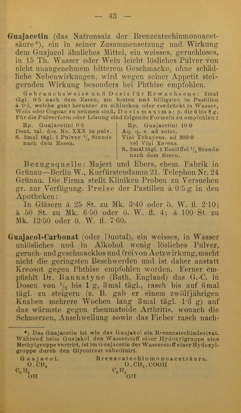 Giiajacetiii (das Natronsalz der Brenzcatechinmonoacet- siiure*), ein in seiner Zusammensetzung und Wirkung dem Guajacol ähnliches Mittel, ein weisses, geruchloses, in 15 Th. Wasser oder Wein leicht lösliches Pulver von nicht unangenehmem bitterem Geschmacke, ohne schäd- liche Nebenwirkungen, wird wegen seiner Appetit stei- gernden Wirkung besonders bei Phthise empfohlen. Gebrauchsweise und Dosis für Erwachsene: 3mal tägl. 0'5 nach dem Essen, am besten und billigsten in Pastillen k 0‘5, welche gan^. herunter zu schlucken oder zerdrückt in Wasser, Wein oder Cognac zu nehmen sind. Dosismaximatp. die 6 bis 8 g. Für die Pulverform oder Lösung sind folgende Formeln zu empfehlen : Rp. Guajacetini 0-5 Dent. tal. dos. No. XXX in pulv. S. 3mal tägl. 1 Pulver Stunde nach dem Essen. Rp. Guajacetini lO'O Aq. q. s ad solut. Vini Tokayens. ad 200'0 vel Vini Xerens. S. 3mal tägl. 1 Esslöffel Stunde nach dem Essen. Bezugsquelle: Majert und Ebers, ehern. Fabrik in Grünau—Berlin W., Kurfürstendamm 21. Telephon Nr. 24 Griinau. Die Firma stellt Kliniken Proben zu Versuchen gr. zur Verfügung. Preise der Pastillen ä 0'5 g in den Apotheken: In Gläsern ä 25 St. zu Mk. 3'40 oder ö. W. fl. 2T0; ä 50 St. zu Mk. 6'50 oder ö. W. fl. 4; ä 100 St. zu Mk. 12-50 oder ö. W. fl. 7-60. Guajacol-Carbonat (oder Duotal), ein weisses, in Wasser unlösliches und in Alkohol wenig lösliches Pulver, geruch- und geschmacklos und frei von Aetz Wirkung, macht nicht die geringsten Beschwerden und ist daher anstatt Kreosot gegen Phthise empfohlen worden. Ferner em- pfiehlt Dr. Bannatyne (Bath, England) das G.-C. in Dosen von ^3 1 g, 3mal tägl., rasch bis auf 6mal tägl. zu steigern (z. B. gab er einem zwölfjährigen Knaben mehrere Wochen lang 3 mal tägl. 1-3 g) auf das wärmste gegen rheumatoide Arthritis, wonach die Schmerzen, Anschwellung sowie das Fieber rasch nach- *) Das Guajacetin ist wie das Guajakol ein Brenzeateebinderivat. Während beim Guajakol den Wasserstoff einer Hydoxylgruppe eine Met bylgruppe vertritt, ist im Guajacetin der Wasserstoff einer Hydoxyl- gruppe durch den Glycolrest subsiituirt. Guajacol. O. CIL C,H, OH Brenzcatechinmonoacetsäure. O. .CHj.COüH OH