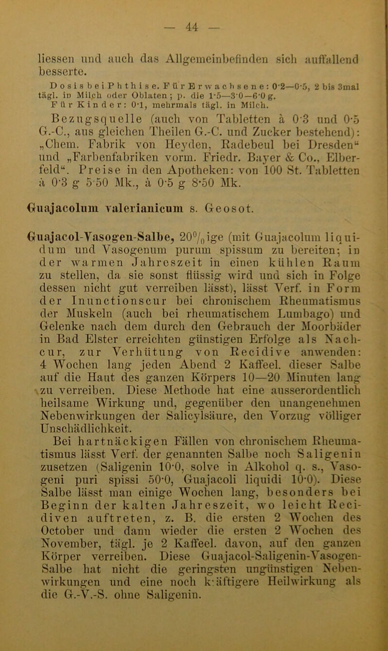 Hessen und uuch das Allgemeinbefinden sich auffallend besserte. DosisbeiPhthise. Für Erwachsene: 0'2—0-5, 2 bis 3mal tägl. in Milph oder Oblaten; p. die 1'5—3'0—6’üg. F il r K i n d e r : O'l, mehrmals tägl. in Milch. Bezugsquelle (auch von Tabletten ä 0‘3 und 0-5 G.-C., aus gleichen Theilen G.-C. und Zucker bestehend): „Chem. Fabrik von Heyden, Radebeul bei Dresden“ und „Farbenfabriken vorm. Friedr. Bayer & Co., Elber- feld“. Preise in den Apotheken: von 100 St. Tabletten ä 0'3 g 5'50 Mk., ä 0'5 g 8’50 Mk. Guajacolmii valerianicuiii s. Geosot. Guajacol-Vasogen-Salbe, 20°/oige (mit Guajacolum liqui- dum und Vasogenum purum spissum zu bereiten-, in der warmen Jahreszeit in einen kühlen Raum zu stellen, da sie sonst flüssig wird und sich in Folge dessen nicht gut verreiben lässt), lässt Verf. in Form der Inunctionscur bei chronischem Rheumatismus der Muskeln (auch bei rheumatischem Lumbago) und Gelenke nach dem durch den Gebrauch der Moorbäder in Bad Elster erreichten günstigen Erfolge als Nach- cur, zur Verhütung von Recidive anwenden: 4 Wochen lang jeden Abend 2 Kaffeel. dieser Salbe auf die Haut des ganzen Körpers 10—20 Minuten lang • ZU verreiben. Diese Methode hat eine ausserordentlich heilsame Wirkung und, gegenüber den unangenehmen Nebenwirkungen der Salicylsäure, den Vorzug völliger Unschädlichkeit. Bei hartnäckigen Fällen von chronischem Rheuma- tismus lässt Verf. der genannten Salbe noch Saligenin zusetzen (Saligenin 10-0, solve in Alkohol q. s., Vaso- geni puri spissi öO’O, Guajacoli liquidi lO'O). Diese Salbe lässt man einige Wochen lang, besonders bei Beginn der kalten Jahreszeit, wo leicht Reci- diven auftreten, z. B. die ersten 2 Wochen des October und dann wieder die ersten 2 Wochen des November, tägl. je 2 Kaffeel. davon, auf den ganzen Körper verreiljen. Diese Guajacol-Saligenin-Vasogen- Salbe hat nicht die geringsten ungünstigen Neben- wirkungen und eine noch k-äftigere Heilwirkung als die G.-V.-S. ohne Saligenin.