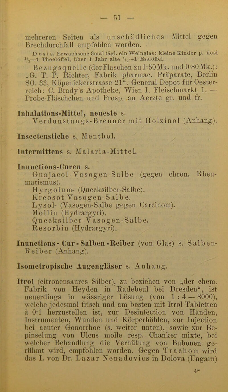 mehreren Seiten als nnscliädliches Mittel gegen Breclidnrchtall empfohlen worden. Dosis. Erwachsene 3mal tägl. ein Weinglas; kleine Kinder p. dosi —1 Theelöffel, über 1 Jahr alte —1 Esslöffel. Bezugsquelle (derFlaschen zuFSOMk. und O'SOMk.); _G. T. P. Eichter, Fabrik pharmac. Präparate, Berlin SO. 33, Köpenickerstrasse 21“. General-Depot für Oester- reich: C. Brady’s Apotheke, Wien I, Fleischmarkt 1. — Probe-Fläschchen und Prosp. .an Aerzte gr. und fr. Inhalations-Mittel, neueste s. Verdunstungs-Brenner mit Holzinol (Anhang). Insectenstiche s. Menthol. Intermittens s. Malaria-Mittel. Inunctions-Curen s. Guajacol-Yasogen-Salbe (gegen chron. Rheu- matismus). PI y r g 01 u m- (Quecksilber-Salbe). Kreosot-V asogen-Salbe. Lysol- (Vasogen-Salbe gegen Carcinom). Mollin (Hydrargyri). Quecksilber-Vasogen-Salbe. liesorbin (Hydrargyri). Inunctions-Cur-Salben-Reiher (von Glas) s. Salben- Reiber (Anhang). Isonietropische Augengläser s. Anhang. Itrol (citronensaures Silber), zu beziehen von „der ehern. Fabrik von Heyden in Radebeul bei Dresden“, ist neuerdings in wässriger Lösung (von 1:4 — 8000), welche jedesmal frisch und am besten mit Itrol-Tabletten ä O'l herzustellen ist, zur Desinfection von Händen, Instrumenten, Wunden und Körperhöhlen, zur Injection bei acuter Gonorrhoe (s. weiter unten), sowie zur Be- pinselung von Ulcus molle resp. Chanker mixte, bei welcher Behandlung die Verhütung von Bubonen ge- rühmt wird, empfohlen worden. Gegen Trachom wird das I. von Dr. Lazar Nenadovicsin Dolova (Ungarn) 4*