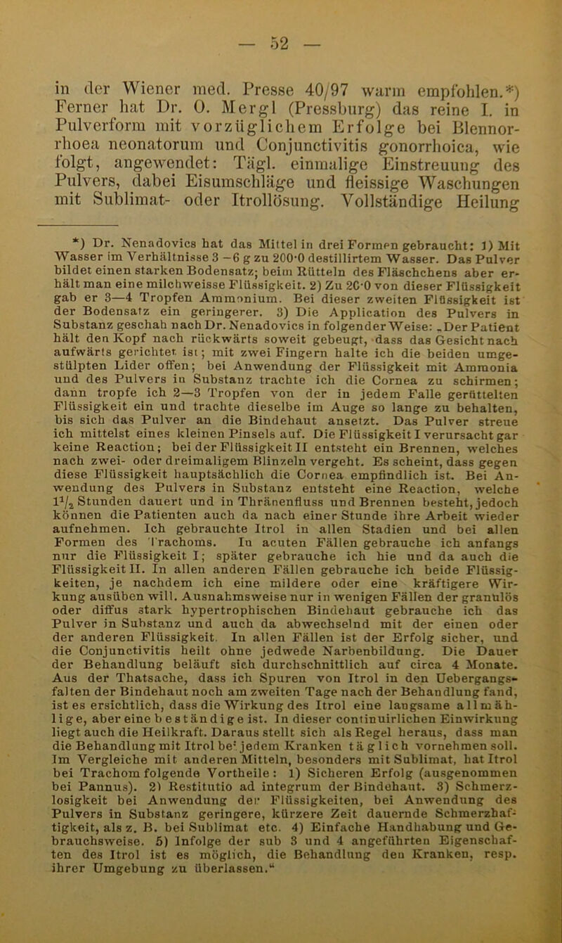 in der Wiener med. Presse 40/97 wann empfohlen.-*^) Ferner hat Dr. 0. Mer gl (Pressburg) das reine I. in Pulverform mit vorzüglicliem Erfolge bei Blennor- rhoea neonatorum und Conjunctivitis gonorrhoica, wie folgt, angewendet: Tägl. einmalige Einstreuung des Pulvers, dabei Eisumschläge und fleissige Waschungen mit Sublimat- oder Itrollösung. Vollständige Heilung *) Dr. Nenadovics hat das Mittel in drei Formen gebraucht: 1) Mit Wasser im Verhältnisse 3 -6 g zu 200-0 destillirtem Wasser. Das Pulver bildet einen starken Bodensatz; beim Rütteln des Fläschchens aber er- hält man eine milchweisse Flüssigkeit. 2) Zu 2C'0 von dieser Flüssigkeit gab er 3—4 Tropfen Ammonium. Bei dieser zweiten Flüssigkeit ist der Bodensatz ein geringerer. 8) Die Application des Pulvers in Substanz geschah nach Dr. Nenadovics in folgender Weise: .Der Patient hält den Kopf nach rückwärts soweit gebeugt, dass das Gesicht nach aufwärts gerichtet ist; mit zwei Fingern halte ich die beiden umge- stülpten Lider offen; bei Anwendung der Flüssigkeit mit Amraonia und des Pulvers in Substanz trachte ich die Cornea zu schirmen; dann tropfe ich 2—3 Tropfen von der in jedem Falle gerüttelten Flüssigkeit ein und trachte dieselbe im Auge so lange zu behalten, bis sich das Pulver an die Bindehaut ansetzt. Das Pulver streue ich mittelst eines kleinen Pinsels auf. Die Flüssigkeit I verursacht gar keine Reaction; bei der Flüssigkeit II entsteht ein Brennen, welches nach zwei- oder dreimaligem Blinzeln vergeht. Es scheint, dass gegen diese Flüssigkeit hauptsächlich die Cornea empfindlich ist. Bei An- wendung des Pulvers in Substanz entsteht eine Reaction, welche D/j Stunden dauert und in Thränenfluss und Brennen besteht, jedoch können die Patienten auch da nach einer Stunde ihre Arbeit wieder aufnehmen. Ich gebrauchte Itrol in allen Stadien und bei allen Formen des Trachoms. In acuten Fällen gebrauche ich anfangs nur die Flüssigkeit I; später gebrauche ich hie und da auch die Flüssigkeit II. In allen anderen Fällen gebrauche ich beide Flüssig- keiten, je nachdem ich eine mildere oder eine kräftigere Wir- kung ausüben will. Ausnahmsweise nur in wenigen Fällen der granulös oder diffus stark hypertrophischen Bindehaut gebrauche ich das Pulver in Substanz und auch da abwechselnd mit der einen oder der anderen Flüssigkeit. In allen Fällen ist der Erfolg sicher, und die Conjunctivitis heilt ohne jedwede Narbenbildung. Die Dauer der Behandlung beläuft sich durchschnittlich auf circa 4 Monate. Aus der Thatsache, dass ich Spuren von Itrol in den üebergangs- falten der Bindehaut noch am zweiten Tage nach der Behandlung fand, ist es ersichtlich, dass die Wirkung des Itrol eine langsame allmäh- 1 i g e, aber eine b e s t än d i g e ist. In dieser coniinuirlichen Einwirkung liegt auch die Heilkraft. Daraus stellt sich als Regel heraus, dass man die Behandlung mit Itrol be'jedem Kranken täglich vornehmen soll. Im Vergleiche mit anderen Mitteln, besonders mit Sublimat, hat Itrol bei Trachom folgende Vortheile: 1) Sicheren Erfolg (ausgenommen bei Pannus). 21 Restitutio ad integrum der Bindehaut. 3) Schmerz- losigkeit bei Anwendung der Flüssigkeiten, bei Anwendung des Pulvers in Substanz geringere, kürzere Zeit dauernde Schmerzhaf- tigkeit, als z. B. bei Sublimat etc. 4) Einfache Handhabung und Ge- brauchsweise. 5) Infolge der sub 3 und 4 angeführten Eigenschaf- ten des Itrol ist es möglich, die Behandlung den Kranken, resp. ihrer Umgebung zu überlassen.“