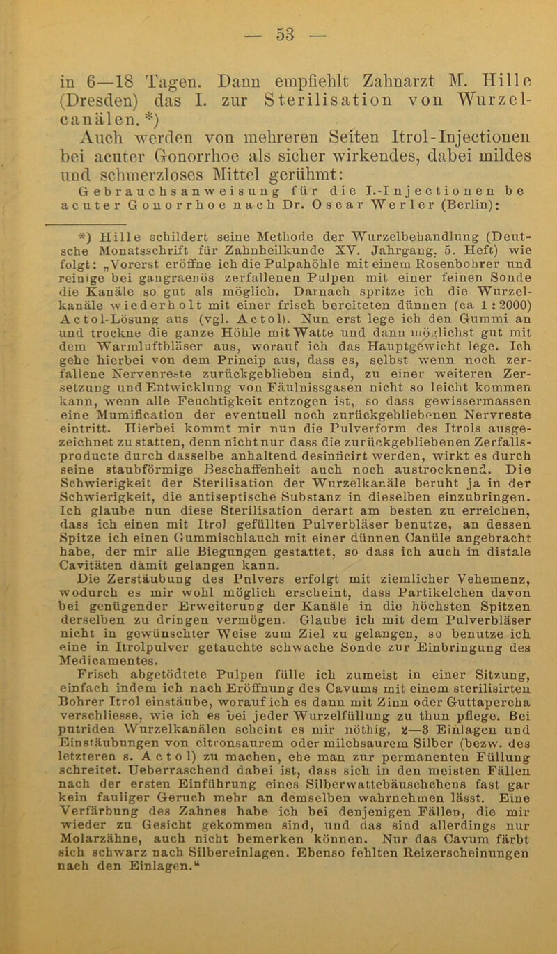 in 6—18 Tilgen. Dann empfiehlt Zahnarzt M. Hille (Dresden) das I. zur Sterilisation von Wurzel- canälen.*) Auch werden von mehreren Seiten Itrol-Injectionen bei acuter Gonorrhoe als sicher wirkendes, dabei mildes und schmerzloses Mittel gerühmt: Gebrauchsanweisung für die I.-Injectionen be acuter Gonorrhoe nach Dr. Oscar Werter (Berlin): *) Hille schildert seine Methode der Wurzelbehandlung (Deut- sche Monatsschrift für Zahnheilkunde XV. Jahrgang. 5. Heft) wie folgt: „Vorerst eröffne ich die Pulpahöhle mit einem Rosenbohrer und reinige bei gangraenös zerfallenen Pulpen mit einer feinen Sonde die Kanäle so gut als möglich. Darnach spritze ich die Wurzel- kanäle wiederholt mit einer frisch bereiteten dünnen (ca 1 :2000) Actol-Lösung aus (vgl. Actol). Nun erst lege ich den Gummi an und trockne die ganze Höhle mit Watte und dann möglichst gut mit dem Warmluftbläser aus, worauf ich das Hauptgewicht lege. Ich gehe hierbei von dem Princip aus, dass es, selbst wenn noch zer- fallene Nervenreste zurückgeblieben sind, zu einer weiteren Zer- setzung und Entwicklung von Fäulnissgasen nicht so leicht kommen kann, wenn alle Feuchtigkeit entzogen ist, so dass gewissermassen eine Mumiflcation der eventuell noch zurückgebliebenen Nervreste eintritt. Hierbei kommt mir nun die Pulverform des Itrols ausge- zeichnet zustatten, denn nicht nur dass die zurückgebliebenen Zerfalls- producte durch dasselbe anhaltend desinficirt werden, wirkt es durch seine staubförmige Beschaffenheit auch noch austrocknend. Die Schwierigkeit der Sterilisation der Wurzelkanäle beruht ja in der Schwierigkeit, die antiseptische Substanz in dieselben einzubringen. Ich glaube nun diese Sterilisation derart am besten zu erreichen, dass ich einen mit Itrol gefüllten Pulverbläser benutze, an dessen Spitze ich einen Gummischlauch mit einer dünnen Canüle angebracht habe, der mir alle Biegungen gestattet, so dass ich auch in distale Cavitäten damit gelangen kann. Die Zerstäubung des Pnlvers erfolgt mit ziemlicher Vehemenz, wodurch es mir wohl möglich erscheint, dass Partikelchen davon bei genügender Erweiterung der Kanäle in die höchsten Spitzen derselben zu dringen vermögen. Glaube ich mit dem Pulverbläser nicht in gewünschter Weise zum Ziel zu gelangen, so benutze ich eine in Itrolpulver getauchte schwache Sonde zur Einbringung des Medicamentes, Frisch abgetödtete Pulpen fülle ich zumeist in einer Sitzung, einfach indem ich nach Eröffnung des Cavums mit einem sterilisirten Bohrer Itrol einstäube, worauf ich es dann mit Zinn oder Guttapercha verschliesse, wie ich es bei jeder Wurzelfüllung zu thun pflege. Bei putriden Wurzelkanälen scheint es mir nöthig, a—3 Einlagen und Einstäubnngen von citronsaurem oder milchsaurem Silber (bezw. des letzteren s. Actol) zu machen, ehe man zur permanenten Füllung schreitet. Ueberraschend dabei ist, dass sieh in den meisten Fällen nach der ersten Einführung eines Silberwattebäuschchens fast gar kein fauliger Geruch mehr an demselben wahrnehmen lässt. Eine Verfärbung des Zahnes habe ich bei denjenigen Fällen, die mir wieder zu Gesicht gekommen sind, und das sind allerdings nur Molarzähne, auch nicht bemerken können. Nur das Cavum färbt sich schwarz nach Silbereinlagen. Ebenso fehlten Reizerscheinungen nach den Einlagen.“