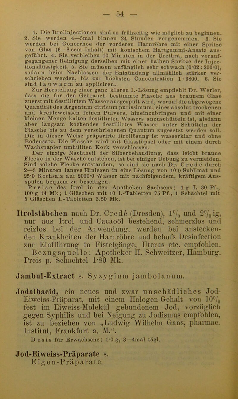 1. Die Itrolinjectionen sind so frühzeitig wie möglich zu heginnen. 2. Sie werden 4—5mal binnen 24 Stunden vorgenommen. 3. Sie werden bei Gonorrhoe der vorderen Harnröhre mit einer Spritze von Glas (6—8 ccm Inhalt) mit konischem Hartgummi-Ansatz aus- geführt. 4. Sie verbleiben 10 Minuten in der Urethra, nach vorauf- gegangener Reinigung derselben mit einer halben Spritze der Injec- tionsflüssigkeit. 5. Sie müssen anfänglich sehr schwach (0-02 : 200-0), sodann beim Nachlassen der Entzündung allmählich stärker ver- schrieben werden, bis zur höchsten Concentration 1:3800. 6. Sie sind lauwarm zu appliciren. Zur Herstellung einer ganz klaren I.-Lösung empfiehlt Dr. Werter, dass die für den Gebrauch bestimmte Flasche aus braunem Glase zuerst mit destillirtem Wasser ausgespült wird, worauf die abgewogene Quantität des Argentum citricum purissimum, eines absolut trockenen und kreideweissen feinen Pulvers, hineinzubringen und mit einer kleinen Menge kalten destillirten Wassers anznschüttelu ist, alsdann aber langsam kochendes destillirtes Wasser unter Schütteln der Flasche bis zu dem verschriebenen Quantum zugesetzt werden soll. Die in dieser Welse präparirte Itrollösung ist wasserklar und ohne Bodensatz. Die Flasche wird mit Glasstöpsel oder mit einem durch Wachspapier umhüllten Kork verschlossen. Der einzige Nachtheil der Silberbehaudlung, dass leicht braune Flecke in der Wäsche entstehen, ist bei einiger Hebung zu vermeiden. Sind solche Flecke entstanden, so sind sie nach Dr. C r e d e durch 2—3 Minuten langes Einlegen in eine Lösung von lO'O Sublimat und 25-0 Kochsalz auf 2000-0 vVasser mit nachfolgendem, kräftigem Aus- spülen bequem zu beseitigen. Preise des Itrol in den Apotheken Sachsens: 1 g I. 30 Pf., 100 g 14 Mk; 1 Gläschen mit 10 I.-Tabletten 75 Pf., 1 Schachtel mit 5 Gläschen I.-Tabletten 3.50 Mk. Itrolstäbclieu nach Dr. Crede (Dresden), 1% und 2^jQ\g, nur aus Itrol und Cacaoöl bestehend, schmerzlos und reizlos bei der Anwendung, werden bei anstecken- den Krankheiten der Harnröhre und behufs Desinfection zur Einführung in Fistelgänge, Uterus etc. empfohlen. Bezugsquelle: Apotheker H. Schweitzer, Hamburg. Preis p. Schachtel D80 Mk. Janibul-Extract s. Sj^zygium jambolanum. Jodalbacid, ein neues und zwar unschädliches Jod- Eiweiss-Präparat, mit einem Halogen-Gehalt von 10®/o fest im Eiweiss-Molekül gebundenem Jod, vorzüglich gegen Syphilis und bei Neigung zu Jodismus empfolilen, ist zu beziehen von „Ludwig Wilhelm Gans, pharmac. Institut, Frankfurt a. M.“. Dosis für Erwachsene: 1-0 g, 3—4mal tägl. Jod-Eiweiss-Präparate s. E i g o n - P r ä p a r a t e.