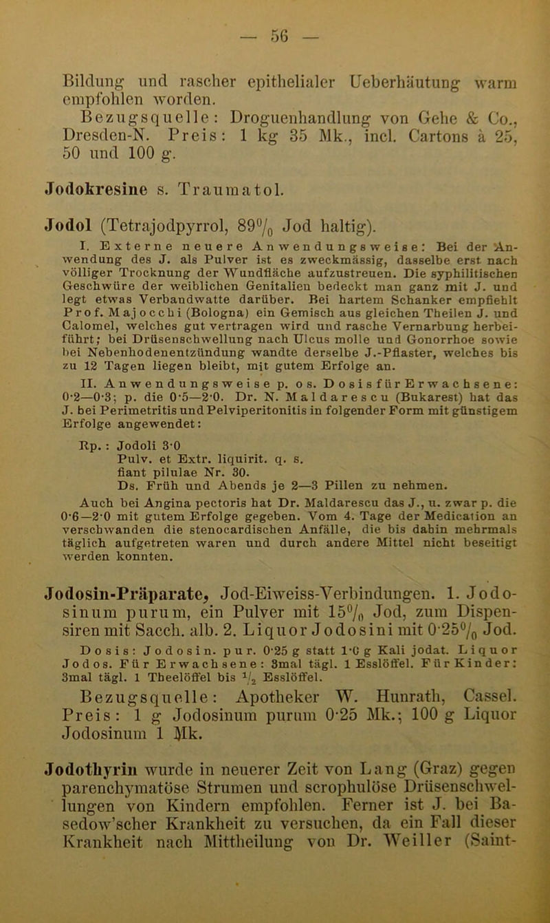 Bildung und rascher epithelialer Ueberhäutung warm empfohlen Avorden. Bezugsquelle: Droguenhandlung von Gehe & Co., Dresden-N. Preis: 1 kg 35 Mk., incl. Cartons k 25, 50 und 100 g. Jodokresine s. Trauma toi. Jodol (Tetrajodpyrrol, 89“/o Jod haltig). I. Externe neuere Anwendungsweise: Bei der‘An- wendung des J. als Pulver ist es zweckmässig, dasselbe erst nach völliger Trocknung der Wundfläche aufzustreuen. Die syphilitischen Geschwüre der weiblichen Genitalien bedeckt man ganz mit J. und legt etwas Verbandwatte darüber. Bei hartem Schanker empfiehlt Prof. Majocchi (Bologna) ein Gemisch aus gleichen Theilen J. und Calomel, welches gut vertragen wird und rasche Vernarbung herbei- führt; bei Drüsenschwellung nach Ulcus molle und Gonorrhoe sowie bei Nebenhodenentzündung wandte derselbe J.-Pflaster, welches bis zu 12 Tagen liegen bleibt, mit gutem Erfolge an. II. Anwendungsweise p. os. DosisfürErwachsene: 0-2—0-3; p. die 0‘5—2‘0. Dr. N. Maldarescu (Bukarest) hat das J. bei Perimetritis und Pelviperitonitis in folgender Form mit günstigem Erfolge angewendet: Rp. : Jodoli 3-0 Pulv. et Extr. liquirit. q. s. fiant pilulae Nr. 30. Ds. Früh und Abends je 2—3 Pillen zu nehmen. Auch bei Angina pectoris hat Dr. Maldarescu das J., u. zwar p. die 0'6—2’0 mit gutem Erfolge gegeben. Vom 4. Tage der Medicalion an verschwanden die stenocardischen Anfälle, die bis dabin mehrmals täglich aufgetreten waren und durch andere Mittel nicht beseitigt werden konnten. Jodosin-Präparate, Jod-Ehveiss-Verbindungen. 1. Jodo- sinum purum, ein Pulver mit 15®/o Jod, zum Dispen- sirenmit Saccli. alb. 2. Liquor Jodosini mit 0 25% Jod. Dosis: Jodosin. pur. 0‘25 g statt l'C g Kali jodat. Liquor Jodos. Für Erwachsene: 3mal tägl. 1 Esslöffel. Für Kinder: 3mal tägl. 1 Theelöff'el bis Esslöffel. Bezugsquelle: Apotheker W. Hunrath, Cassel. Preis: 1 g Jodosinum purum 0-25 Mk,; 100g Liquor Jodosinum 1 Mk. Jodotliyrin ivurde in neuerer Zeit von Lang (Graz) gegen parenchymatöse Strumen und scrophulöse Driisenschwel- lungen von Kindern empfohlen. Ferner ist J. bei Ba- sedow’scher Krankheit zu versuchen, da ein Fall dieser s Krankheit nach Mittheilung von Dr. Weiller (Saint-