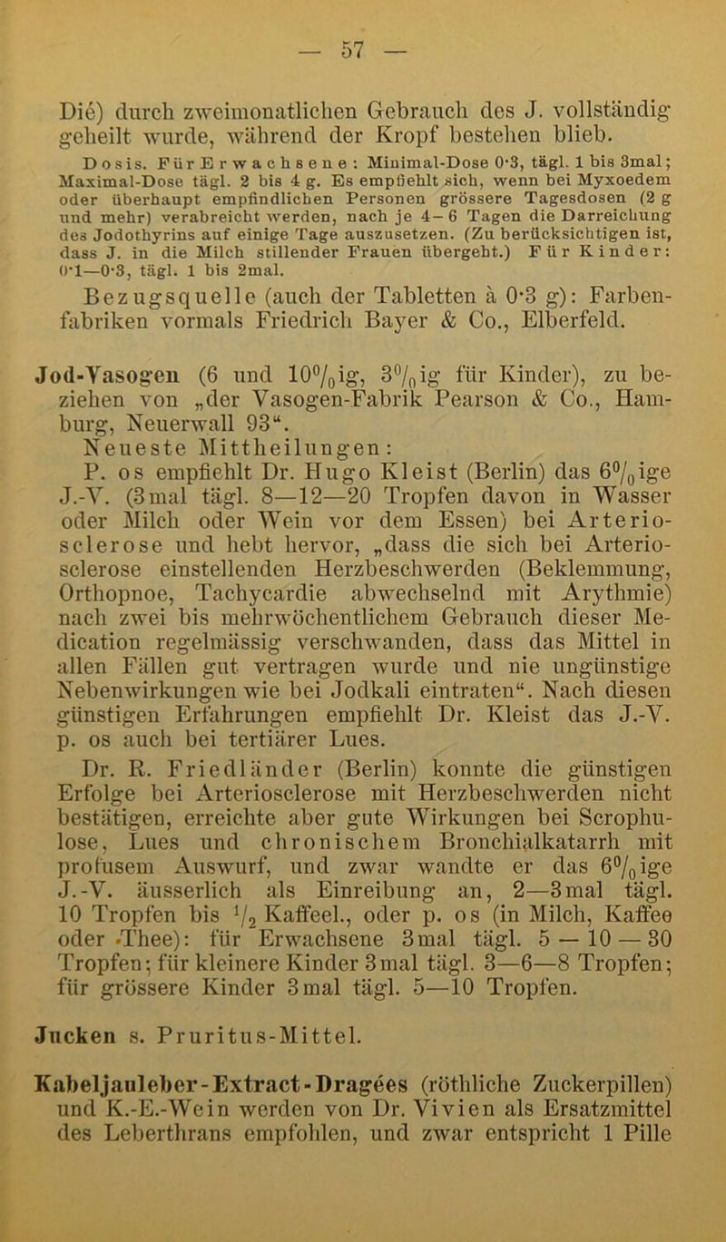 Die) durch zweimonatliclien Gebrauch des J. vollständig geheilt wurde, während der Kropf bestehen blieb. Dosis. FürErwachsene: Miuimal-Dose 0'3, tägl. 1 bis 3mal; Maximal-Dose tägl. 2 bis 4 g. Es empfiehlt sich, wenn bei Myxoedem oder überhaupt empfindlichen Personen grössere Tagesdosen (2 g und mehr) verabreicht werden, nach je 4- 6 Tagen die Darreichung des Jodothyrins auf einige Tage auszusetzen. (Zu berücksichtigen ist, dass J. in die Milch stillender Frauen übergebt.) Für Kinder: O'l—0-3, tägl. 1 bis 2mal. Bezugsquelle (auch der Tabletten ä 0‘3 g): Farben- fabriken vormals Friedrich Bayer & Co., Elberfeld. Jod-Yasogeu (6 und lO^oig; 3%ig für Kinder), zu be- ziehen von „der Vasogen-Fabrik Pearson & Co., Ham- burg, Neuerwall 93“. Neueste Mittheilungen; P. OS empfiehlt Dr. Plugo Kleist (Berlin) das 6°/gige J.-Y. (3 mal tägl. 8—12—20 Tropfen davon in Wasser oder Milch oder Wein vor dem Essen) bei Arterio- s der ose und hebt hervor, „dass die sich bei Arterio- sclerose einstellenden Herzbeschwerden (Beklemmung, Orthopnoe, Tachycardie abwechselnd mit Arythmie) nach zwei bis mehrwöchentlichem Gebrauch dieser Me- dication regelmässig verschwanden, dass das Mittel in allen Fällen gut vertragen wurde und nie ungünstige Nebenwirkungen wie bei Jodkali eintraten“. Nach diesen günstigen Erfahrungen empfiehlt Dr. Kleist das J.-V. p. OS auch bei tertiärer Lues. Dr. R. Friedländer (Berlin) konnte die günstigen Erfolge bei Arteriosclerose mit Herzbeschwerden nicht bestätigen, erreichte aber gute Wirkungen bei Scrophu- lose, Lues und chronischem Bronchialkatarrh mit profusem Auswurf, und zwar wandte er das 6%ige J.-V. äusserlich als Einreibung an, 2—3mal tägl. 10 Tropfen bis V2 Kaflteel., oder p. os (in Milch, Kaffee oder .Thee): für Erwachsene 3 mal tägl. 5 — 10 — 30 Tropfen; für kleinere Kinder 3mal tägl. 3—6—8 Tropfen; für grössere Kinder 3 mal tägl. 5—10 Tropfen. Jucken s. Pruritus-Mittel. Kabeljauleber-Extract-Dragees (röthliche Zuckerpillen) und K.-E.-Wein werden von Dr. Vivien als Ersatzmittel des Leberthrans empfohlen, und zwar entspricht 1 Pille