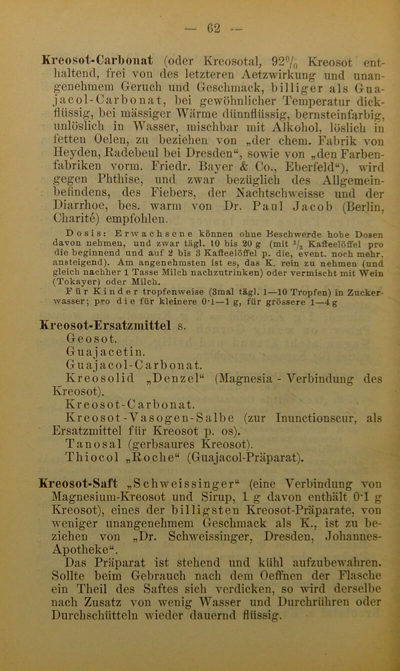 G2 Kreosot-Carbonat (oder Kreosotal, 92% Kreosot ent- lialtend, frei von des letzteren Aeizwirkung und unan- genehmem Geruch und Geschmack, billiger als Gua- jacol-Carbonat, bei gewöhnlicher Temperatur dick- flüssig, bei massiger Wärme dünnflüssig, bernsteinfarbig, unlüslich in Wasser, mischbar mit Alkohol, löslich in fetten Gelen, zu beziehen von „der ehern, Fabrik von Heyden, ßadebeul bei Dresden“, sowie von „den Farben- fabriken vorm. Friedr. Bayer & Co., Eberfeld“), wird gegen Phthise, und zwar bezüglich des Allgemein- befindens, des Fiebers, der Nachtschweisse und der Diarrhoe, bes. warm von Dr. Paul Jacob (Berlin, Charitö) empfohlen. Dosis: Erwachsene können ohne Beschwerde hohe Dosen davon nehmen, und zwar tägl. 10 bis 20 g (mit Kafieelöfifel pro die beginnend und auf 2 bis 3 Kafieelöfifel p. die, event. noch mehr, ansteigend). Am angenehmsten ist es, das K. rein zu nehmen (und gleich nachher 1 Tasse Milch nachzutrinken) oder vermischt mit Wein (Tokayer) oder Milch. Für Kinder tropfenweise (3mal tägl. 1—10 Tropfen) in Zucker- wasser; pro die für kleinere 0‘1—1 g, für grössere 1—4g Kreosot-Ersatzmittel s. Geosot. Guajacetin. G u a j a c o 1 - C a r b 011 a t. Kreosolid „Denzel“ (Magnesia - Verbindung des Kreosot). Kreosot-Carbonat. Kreosot-Vasogen-Salbe (zur Inunctionscur, als Ersatzmittel für Kreosot p. os). Tanosal (gerbsaures Kreosot). Thiocol „Roche“ (Guajacol-Präparat). Kreosot-Saft „Schweissinger“ (eine Verbindung von Magnesium-Kreosot und Sirup, 1 g davon enthält OT g Kreosot), eines der billigsten Kreosot-Präparate, von weniger unangenehmem Geschmack als K., ist zu be- ziehen von „Dr. Schweissinger, Dresden, Johannes- Apotheke“. Das Präparat ist stehend und kühl aufzubewahren. Sollte beim Gebrauch nach dem Oeffnen der Flasche ein Theil des Saftes sich verdicken, so wird derselbe nach Zusatz von wenig Wasser und Durchrühren oder Durchschütteln wieder dauernd flüssig.