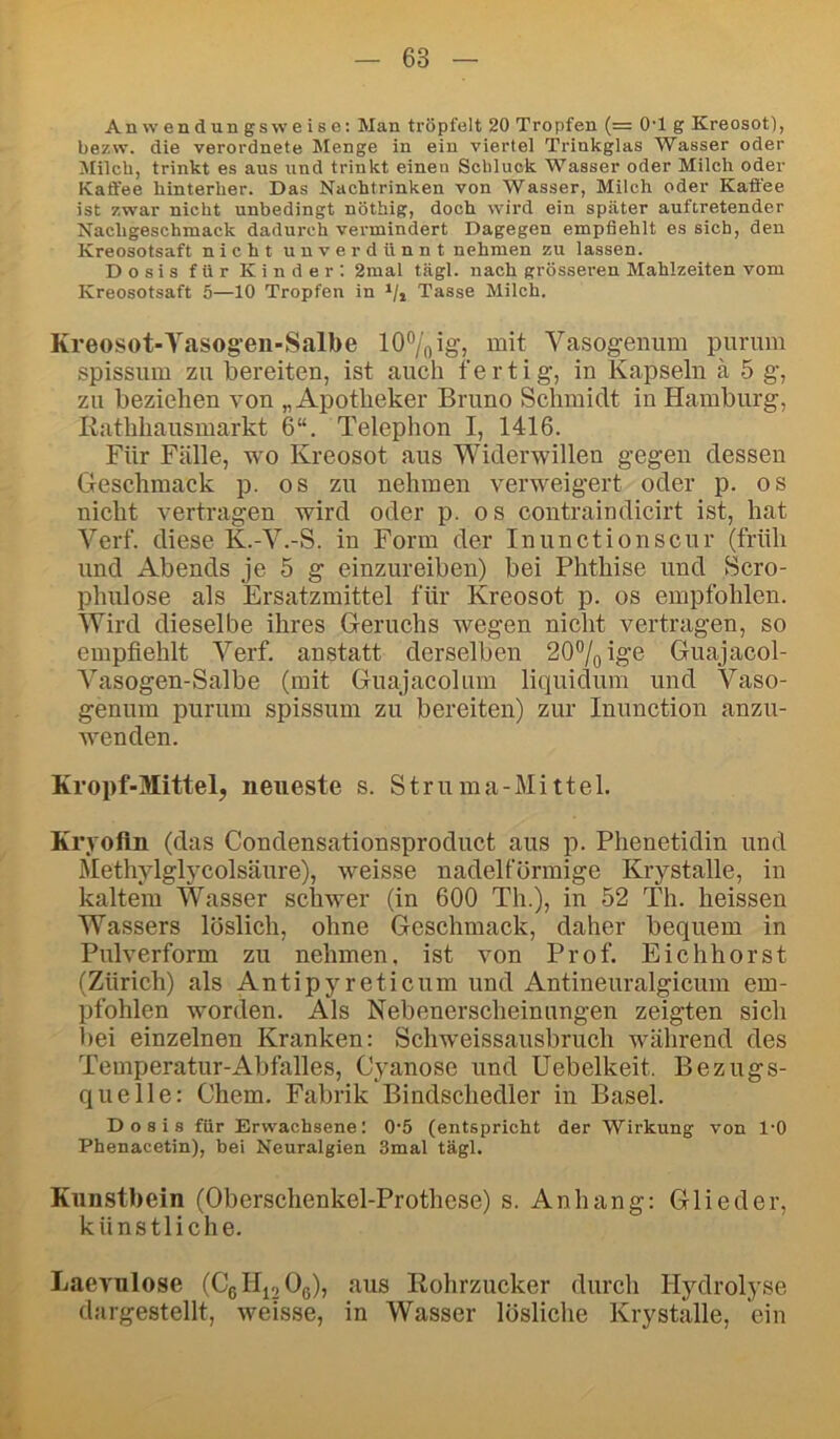 Anwendungsweise: Man tröpfelt 20 Tropfen (= OT g Kreosot), bezw. die verordnete Menge in ein viertel Trinkglas Wasser oder Milch, trinkt es aus und trinkt einen Schluck Wasser oder Milch oder Kaffee hinterher. Das Nachtrinken von Wasser, Milch oder Kaffee ist zwar nicht unbedingt nöthig, doch wird ein später auftretender Nachgeschmack dadurch vermindert Dagegen empfiehlt es sich, den Kreosotsaft nicht unverdünnt nehmen zu lassen. Dosis für Kinder; 2raal tägl. nach grösseren Mahlzeiten vom Kreosotsaft 5—10 Tropfen in i/j Tasse Milch. Kreosot-Yasog-en-Salbe 10% ig, mit Vasogeiuim purum spissum zu bereiten, ist auch fertig, in Kapseln ä 5 g, zu beziehen von „Apotheker Bruno Schmidt in Hamburg, Hathhausmarkt 6“. Telephon I, 1416. Für Fälle, wo Kreosot aus Widerwillen gegen dessen Geschmack p. os zu nehmen verweigert oder p. os nicht vertragen wird oder p. os contraindicirt ist, hat Verf. diese K.-V.-S. in Form der Inunctionscur (früh und Abends je 5 g einzureiben) bei Phthise und Scro- phulose als Ersatzmittel für Kreosot p. os empfohlen. Wird dieselbe ihres Geruchs wegen nicht vertragen, so empfiehlt Verf. anstatt derselben 20%ige Guajacol- Vasogen-Salbe (mit Guajacolum liquidum und Vaso- genum purum spissum zu bereiten) zur Inunction anzu- Avenden. Kropf-Mittel, neueste s. Struma-Mittel. Kryofln (das Condensationsproduct aus p. Phenetidin und Methylglycolsäure), weisse nadelförmige Krystalle, in kaltem Wasser schwer (in 600 Th.), in 52 Th. heissen Wassers löslich, ohne Geschmack, daher bequem in Pulverform zu nehmen, ist von Prof. Eich hör st (Zürich) als Antipyreticum und Antineuralgicum em- pfohlen worden. Als Nebenerscheinungen zeigten sich bei einzelnen Kranken: Schweissausbruch während des Temperatur-Abfalles, Cyanose und Uebelkeit. Bezugs- quelle: Chem. Fabrik Bindschedler in Basel. Dosis für Erwachsene: 0‘5 (entspricht der Wirkung von 1-0 Phenacetin), bei Neuralgien 3mal tägl. Kunsthein (Oberschenkel-Prothese) s. Anhang: Glieder, künstliche. Laevnlose (CgllioOe), aus Eohrzucker durch Hydrolyse dargestellt, weisse, in Wasser lösliche Krystalle, ein