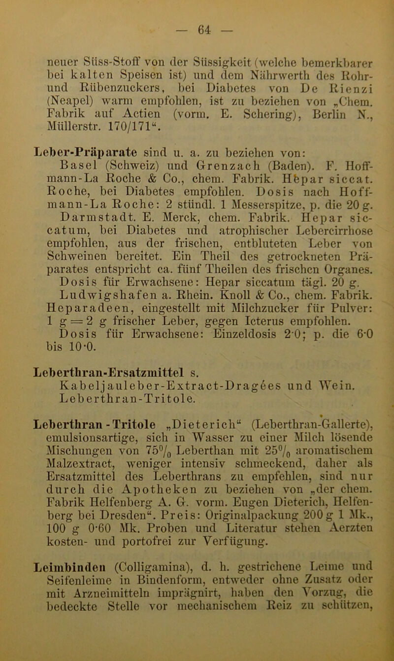 neuer Süss-Stoff von der Süssigkeit (welche bemerkbarer bei kalten Speisen ist) und tlem Nährwerth des Rohr- und Rübenzuckers, bei Diabetes von De Rienzi (Neapel) warm empfohlen, ist zu beziehen von „Chem. Fabrik auf Actien (vorm. E. Schering), Berlin N., Müllerstr. 170/171“. Leber-Präparate sind u. a. zu beziehen von: Basel (Schweiz) und Grenzach (Baden). F. Hoff- mann-La Roche & Co., ehern. Fabrik. Hfepar siccat. Roche, bei Diabetes empfohlen. Dosis nach Hoff- mann-La Roche: 2 stündl. 1 Messerspitze, p. die 20g. Darmstadt. E. Merck, ehern. Fabrik. Hepar sic- catum, bei Diabetes und atrophischer Lebercirrhose empfohlen, aus der frischen, entbluteten Leber von Schweinen bereitet. Ein Theil des getrockneten Prä- parates entspricht ca. fünf Theilen des frischen Organes. Dosis für Erwachsene: Hepar siccatum tägl. 20 g. Ludwigshafen a. Rhein. Knoll & Co., chem. Fabrik. Heparadeen, eingestellt mit Milchzucker für Pulver: 1 g = 2 g frischer Leber, gegen Icterus empfohlen. Dosis für Erwachsene: Einzeldosis 20; p. die 6-0 bis 10-0. Leberthran-Ersatzmittel s. Kabeljauleber-Extract-Dragöes und Wein. Leberthran-Tritole. • Leberthran-Tritole „Dieterich“ (Leberthran-Gallerte), emulsionsartige, sich in Wasser zu einer Milch lösende Mischungen von 75% Leberthan mit 25% aromatischem Malzextract, Aveniger intensiv schmeckend, daher als Ersatzmittel des Leberthrans zu empfehlen, sind nur durch die Apotheken zu beziehen von „der chem. Fabrik Helfenberg A. G. vorm. Eugen Dieterich, Helfen- berg bei Dresden“. Preis: Originalpackung 200g 1 Mk., 100 g 0'60 Mk. Proben und Literatur stehen Aerzten kosten- und portofrei zur Verfügung. Leiiiibinde» (Colligamina), d. h. gestrichene Leime und Seifenleime in Bindenform, entweder ohne Zusatz oder mit Arzneimitteln imprägnirt, haben den Vorzug, die bedeckte Stelle vor mechanischem Reiz zu schützen,