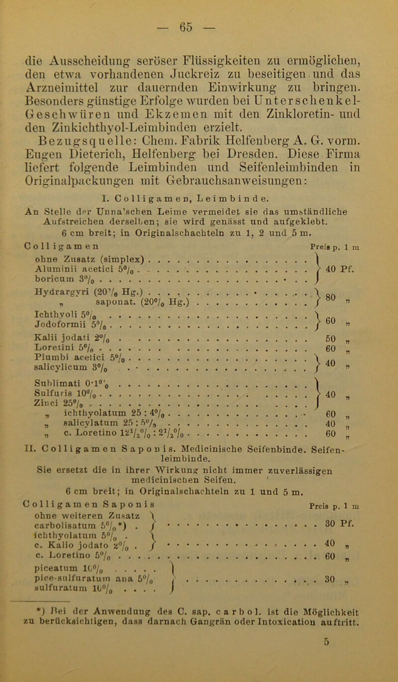 die Ausscheidung- seröser Flüssigkeiten zu ermöglichen, den etwa vorhandenen Juckreiz zu beseitigen und das Arzneimittel zur dauernden Einwirkung zu bringen. Besonders günstige Erfolge wurden bei Unterschenkel- Geschwüren und Ekzemen mit den Zinkloretin- und den Zinkichthyol-Leimbinden erzielt. Bezugsquelle: Chem. Fabrik Helfenberg A. G. vorm. Eugen Dieterich, Helfenberg bei Dresden. Diese Firma liefert folgende Leimbinden und Seifenleimbinden in Originalpackungen mit Gebrauchsanweisungen: I. Colligamen, Leimbinde. An Stelle der Unna’schen Leime vermeidet sie das umständliche Aufstreichen derselben; sie wird genässt und aufgeklebt. 6 cm breit; in Originalschachteln zu 1, 2 und 5 m. Colligamen Preis p. 1 m ohne Zusatz (simplex) I Aluminii acetici 5®/o > 40 Pf. boricum 3/o Hydrargvri (20'’/o Hg.) „ saponat. (20®/, Hg.) . . . . . . . J 1 [>80 „ Ichthvoli 5®/o Jodoformii 5®/o \ 60 „ Kalii jodati 2“/o 50 „ Loretini 5®/o 60 „ Plumbi acetici 5®/o salicylicum 3®/o . . • ^40 „ Suhlimati O-l®'^ Sulfuris 10®/o . . . . 1 r 40 „ Zinci 25®/o , ichthyolatum 25 ; 4®/q J I 60 „ ., salicylatum 25 ; 5“/, 40 „ „ c. Loretino : Z^lz^lo • ■ • • 60 „ II. Colligamen Saponis. Medicinische Seifenbinde. Seifen- leimbinde. Sie ersetzt die in ihrer Wirkung nicht immer zuverlässigen mediciniscben Seifen. 6 cm breit; in Originalschachteln zu 1 und 5 m. Colligamen Saponis Preis p. 1 m ohne weiteren Zusatz 'l carbolisatum . / , . 30 Pf. icbthyolatuin 5®/„ . 1 c. Kalio jodato a®/o . / 40 „ c. Loretino 5/o 60 „ piceatum lC°/g | pice-sulfuratuin ana 5®/o 30 „ sulfuratum lb®/o . ... ) *) Jlei der Anwendung des C. sap, ca r bol. ist die Möglichkeit zu berücksichtigen, dass darnach Gangrän oder Intoxicatiou auftritt. 5