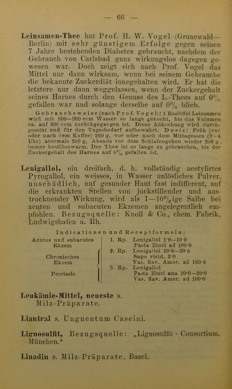 6G Lcinsamen-Tliee hat Prof. H. \V. Vogel (Grunewahl— Berlin) mit sehr günstigem Erfolge gegen seinen 7 Jahre bestellenden Diabetes gebraucht, nachdem der Gebrauch von Carlsbad ganz wirkungslos dagegen ge- wesen war. Doch zeigt sich nach Prof. Vogel das Mittel nur dann wirksam, w^enn bei seinem Gebrauche die bekannte Zuckerdiät innegehalten wird. Er hat die letztere nur dann weggelassen, wenn der Zuckergehalt seines Harnes durch den Genuss des L.-Thees auf O'Vf, gefallen w^ar und solange derselbe auf O^o blieb. Gebrauchsweiae (nach Prof. Vogel): i Eanlöffel Leinaamen wird inlt 800—900 ccm Wasser so lange gekocht, bis das Volumen ca. auf 600 ccm ziirückgegangen ist. Diese Abkochung wird durch- geseiht und für den Tagesbedarf aufbewahrt. Dosis: Früh (vor oder nach dem Kaffee) 200 g, vor oder nach dem Mittagessen (2-4 Uhr) abermals 200 g, Abends vor dem Schlafengehen wieder 2ii0 g. immer bouillonwarm. Der Thee ist so lange zu gebrauchen, bis der Zuckergehalt des Harnes auf 0% gefallen ist. Lenigallol, ein dreifach, d. h. vollständig acetylirtes Pyrogallol, ein weisses, in Wasser unlösliches Pulver, unschädlich, auf gesunder Haut fast indilferent, auf die erkrankten Stellen von juckstillender und aus- trocknender Wirkung, wird als 1—lO^ige Salbe bei acuten und subacuten Ekzemen angelegentlich em- pfohlen. Bezugsquelle: Knoll & Co., ehern. Fabrik, Ludwigshafen a. Eh. Indicationen und Receptformeln: Acutes und subacutes Ekzem Chronisches Ekzem Psoriasis 1. Rp. Lenigallol l'O—10 0 Pasta Zinci ad lOO-O 2. Rp. Lenigallol 10*0—50'0 Sapo virid. 2-0 Vas, flav. Amer. ad lOO'O 3. Rp. Lenigallol Pasta Zinci ana 10‘0—30‘0 Vas. flav. Amer. ad lOO'O Leukämie-Mittel, neueste s. Milz-Präparate. Liantral s. Unguentum Caseini. Lignosulftt, Bezugsquelle: „Lignosulfit - Consortium, München. “ Linadin s. Milz-Präparate, Basel.