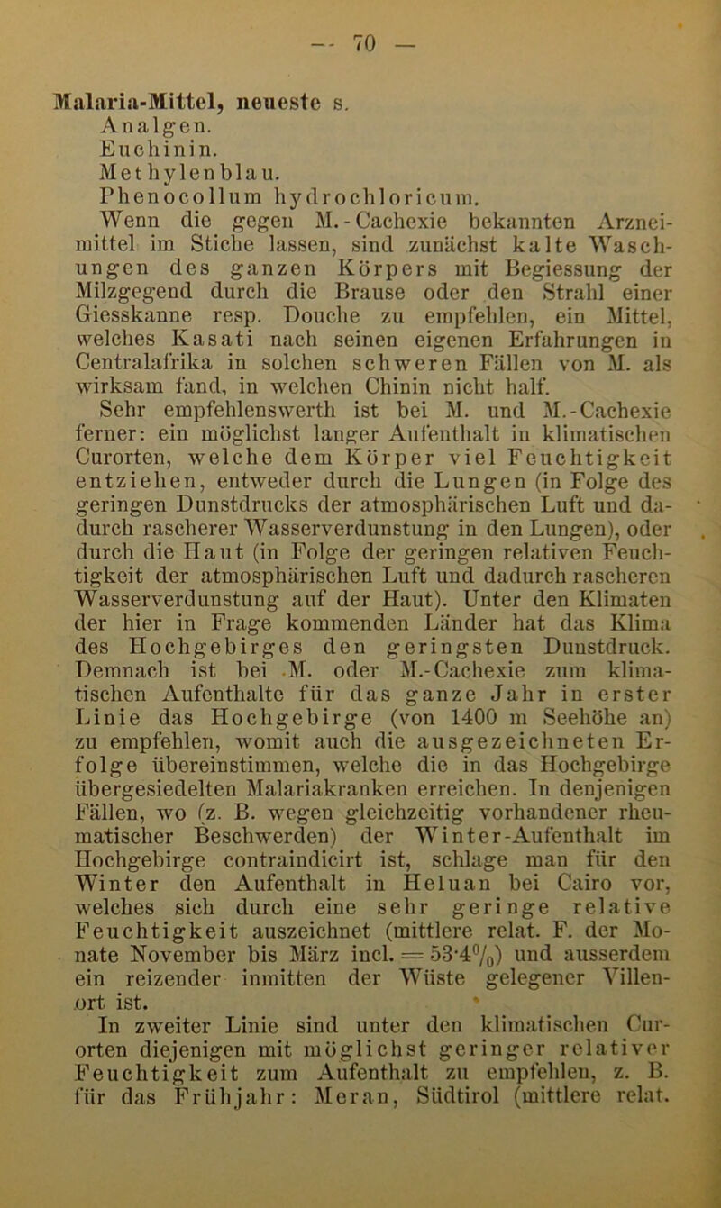 Malaria-Mittel, neueste s. Anal gen. Euchinin. Methylenblau. Phenocollum hyclrochloricuni. Wenn die gegen M.-Cachexie bekannten Arznei- mittel im Stiche lassen, sind zunächst kalte Wasch- ungen des ganzen Körpers mit Begiessung der Milzgegend durch die Brause oder den Strahl einer Giesskanne resp. Douche zu empfehlen, ein Mittel, welches Kasati nach seinen eigenen Erfahrungen in Centralafrika in solchen schweren Fällen von M. als wirksam fand, in welchen Chinin nicht half. Sehr empfehlenswerth ist bei M. und M.-Cachexie ferner: ein möglichst langer Aufenthalt in klimatischen Curorten, welche dem Körper viel Feuchtigkeit entziehen, entweder durch die Lungen (in Folge des geringen Dunstdrucks der atmosphärischen Luft und da- durch rascherer Wasserverdunstung in den Lungen), oder durch die Haut (in Folge der geringen relativen Feuch- tigkeit der atmosphärischen Luft und dadurch rascheren Wasserverdunstung auf der Haut). Unter den Klimaten der hier in Frage kommenden Länder hat das Klima des Hochgebirges den geringsten Duustdruck. Demnach ist bei M. oder M.-Cachexie zum klima- tischen Aufenthalte für das ganze Jahr in erster Linie das Hochgebirge (von 1400 m Seehöhe an) zu empfehlen, womit auch die ausgezeichneten Er- folge übereinstimmen, welche die in das Hochgebirge übergesiedelten Malariakranken erreichen. In denjenigen Fällen, wo (z. B. wegen gleichzeitig vorhandener rheu- matischer Beschwerden) der Winter-Aufenthalt im Hochgebirge contraindicirt ist, schlage man für den Winter den Aufenthalt in Heluan bei Cairo vor, welches sich durch eine sehr geringe relative Feuchtigkeit auszeichnet (mittlere relat. F. der Mo- nate November bis März incl. = 53‘47o) ausserdem ein reizender inmitten der Wüste gelegener Villen- ort ist. In zweiter Linie sind unter den klimatischen Cur- orten diejenigen mit möglichst geringer relativer Feuchtigkeit zum Aufenthalt zu empfehlen, z. B. für das Frühjahr: Meran, Südtirol (mittlere relat.