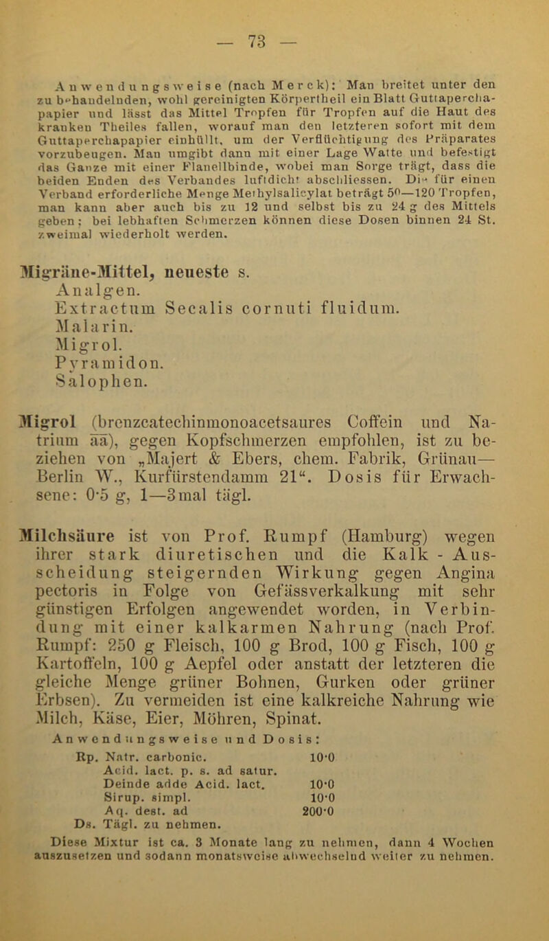 A u w e n d II n g s w e i s e (nach Merck): Man breitet unter den zu b^haudelnden, wohl gereinigten Körperlbeil ein Blatt Gutiaperctia- papier und lässt das Mittel Tropfen für Tropfen auf die Haut des kranken Theiles fallen, worauf man den letzteren sofort mit dem Guttaperebapapier einhUllt, um der Verflüchtigung des Präparates vorzubeugen. Man umgibt dann mit einer Lage Watte und befestigt das Ganze mit einer Flanellbinde, wobei man Sorge trägt, dass die beiden Enden des Verbandes luftdicht abscliliessen. Di« für einen Verband erforderliche Menge Meihylsalieylat beträgt 5^—120 Tropfen, man kann aber auch bis zu 12 und selbst bis zu 24 g des Mittels geben; bei lebhaften Schmerzen können diese Dosen binnen 24 St. zweimal wiederholt werden. Migräne-Mittel, neueste s. Analgen. Extractum Secalis cornuti fluiclura. Mala rin. Migrol. Pyramiden. Salophen. Migrol (brcnzcatecliinmonoacetsaiires Coffein und Na- trium ää), gegen Kopfschmerzen empfohlen, ist zu be- ziehen von „Majert & Ebers, ehern. Fabrik, Griinau— Berlin W., Kurfürstendamm 21“. Dosis für Erwach- sene: 0-5 g, 1—3 mal tägl. Milchsäure ist von Prof. Eumpf (Hamburg) wegen ihrer stark diuretischen und die Kalk - Aus- scheidung steigernden Wirkung gegen Angina pectoris in Folge von Gefässverkalkung mit sehr günstigen Erfolgen angewendet worden, in Verbin- dung mit einer kalkarmen Nahrung (nach Prof. Rumpf: 250 g Fleisch, 100 g Brod, 100 g Fisch, 100 g Kartoffeln, 100 g Aepfel oder anstatt der letzteren die gleiche Menge grüner Bohnen, Gurken oder grüner Erbsen). Zu vermeiden ist eine kalkreiche Nahrung wie Milch, Käse, Eier, Möhren, Spinat. Anwendungsweise und Dosis: Kp. Nntr. carbonic. lO’O Acid. lact. p. s. ad satur. Deinde adde Acid. lact. 10‘0 Sirup, simpl. lO'O Aq. dest. ad 200‘0 Ds. Tägl. zu nehmen. Diese Mixtur ist ca. 3 Monate lang zu nehmen, dann 4 Wochen auszusetzen und sodann monatsweise ahwechselud weiter zu nehmen.