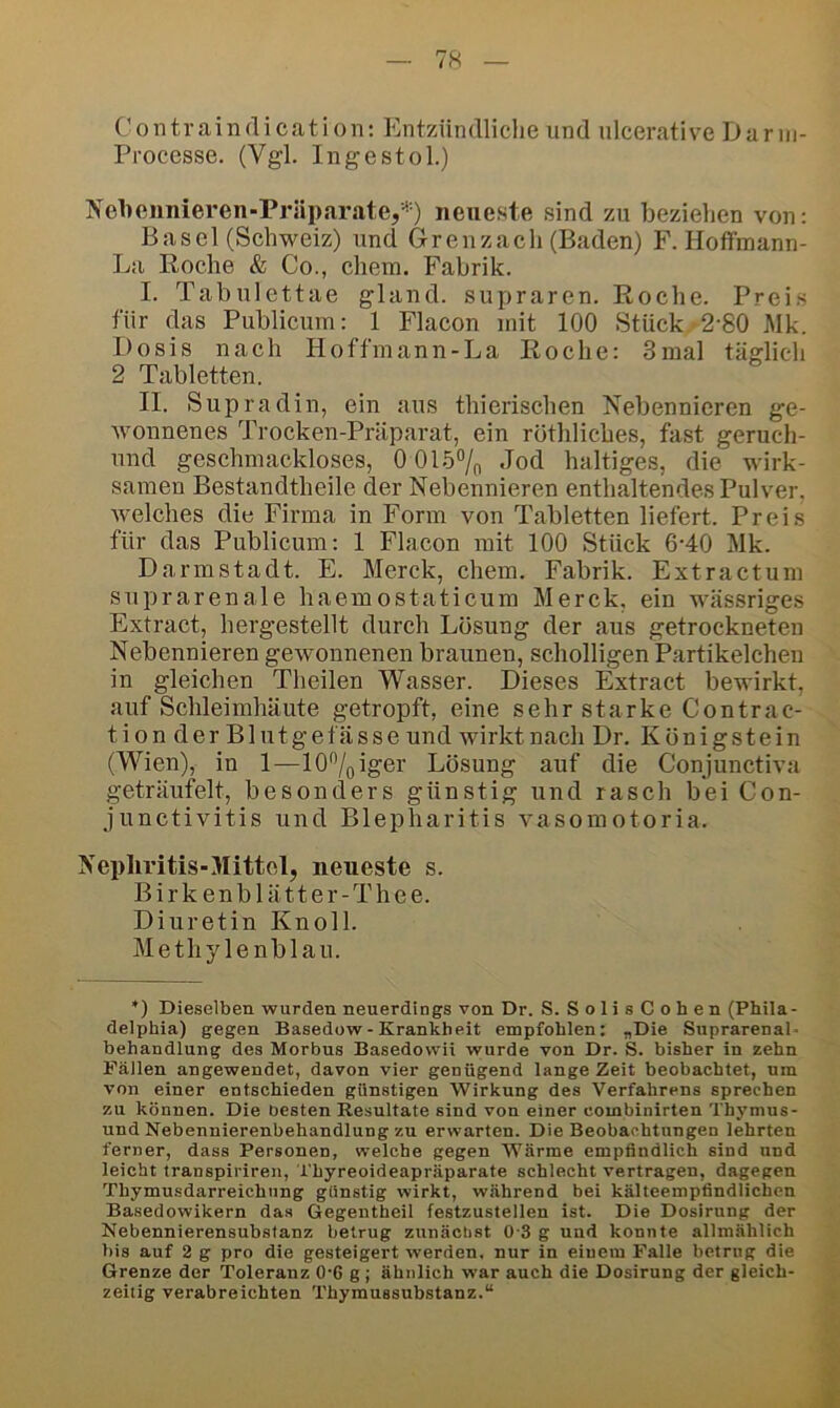 Contraindication: Entzündliche und ulcerative Dariii- Processe. (Vgl. Ingestol.) Nehonnieren-PräparatCj^*) neueste sind zu beziehen von: Basel (Schweiz) und Grenzach (Baden) F. Hoffmann- La Koche & Co., cliem. Fabrik. I. Tabulettae gland. supraren. Roclie. Prei.s für das Publicum: 1 Flacon mit 100 Stück.-2-80 Mk. Dosis nach Hoffmann-La Koche: 3mal täglich 2 Tabletten. II. Supradin, ein aus thierischen Nebennieren ge- wonnenes Trocken-Präparat, ein rothlicbes, fast geruch- nnd geschmackloses, 0 01.5% Jod haltiges, die wirk- samen Bestandtheile der Nebennieren enthaltendes Pulver, welches die Firma in Form von Tabletten liefert. Preis für das Publicum: 1 Flacon mit 100 Stück 6-40 Mk. Darmstadt. E. Merck, ehern. Fabrik. Extractum suprarenale haemostaticum Merck, ein wässriges Extract, hergestellt durch Lösung der aus getrockneten Nebennieren gewonnenen braunen, scholligen P.artikelchen in gleichen Theilen Wasser. Dieses Extract bewirkt, auf Schleimhäute getropft, eine sehrstarkeContrac- tion der Blutgefässe und wirkt nach Dr. Königstein (Wien), in 1—10%iger Lösung auf die Conjunctiva geträufelt, besonders günstig und rasch bei Con- junctivitis und Blepharitis vasomotoria. Nepliritis-Mittel, neueste s. B i r k e n b 1 ä 11 e r - T h e e. Diuretin Knoll. Methylenblau. *) Dieselben wurden neuerdings von Dr. S. SolisCohen (Phila- delphia) gegen Basedow-Krankheit empfohlen: „Die Suprarenal- behandlung des Morbus Basedowii wurde von Dr. S. bisher in zehn Fällen angewendet, davon vier genügend lange Zeit beobachtet, um von einer entschieden günstigen Wirkung des Verfahrens sprechen zu können. Die besten Resultate sind von einer combinirten Thymus- und Nebennierenbehandlung zu erwarten. Die Beobachtungen lehrten ferner, dass Personen, welche gegen Wärme empfindlich sind und leicht transpiriren, l'hyreoideapräparate schlecht vertragen, dagegen Thymusdarreichung günstig wirkt, während bei kälteempfindlichen Basedowikern da.s Gegentheil festzustellen ist. Die Dosirung der Nebennierensubstanz betrug zunäclist 0-3 g und konnte allmählich bis auf 2 g pro die gesteigert werden, nur in einem Falle betrug die Grenze der Toleranz 0'6 g ; ähnlich war auch die Dosirung der gleich- zeitig verabreichten Thymussubstanz.“