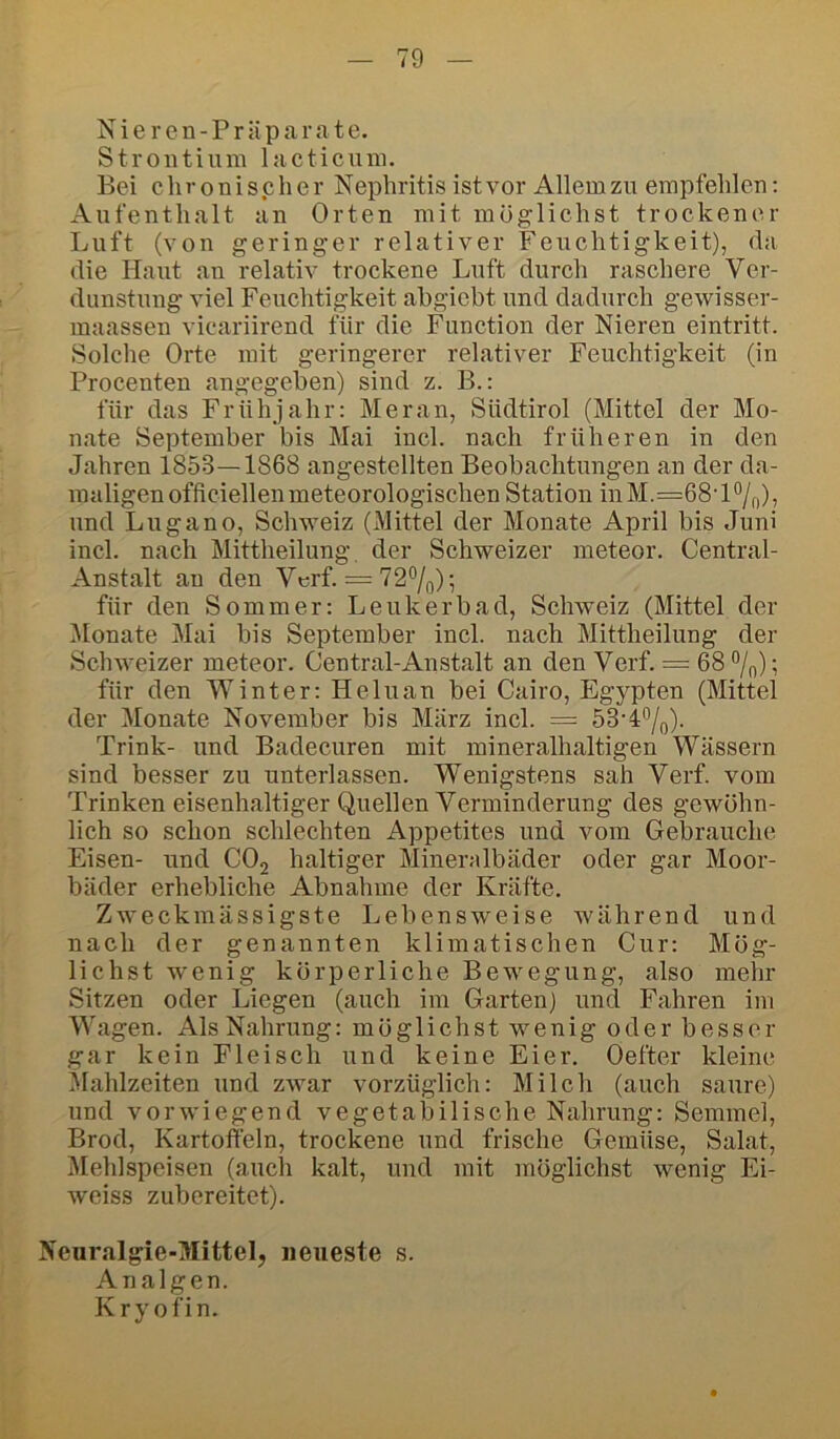 N i e r e n - P r ü p a r a t e. Strontium lacticum. Bei chronischer Nephritis ist vor Allem zu empfehlen: Aufenthalt an Orten mit möglichst trockener Luft (von geringer relativer Feuchtigkeit), rta die Haut an relativ trockene Luft durch raschere Ver- dunstung viel Feuchtigkeit ahgiebt und dadurch gewisser- maassen vicariirend für die Function der Nieren eintritt. Solche Orte mit geringerer relativer Feuchtigkeit (in Procenten angegeben) sind z. B.: für das Frühjahr: Meran, Südtirol (Mittel der Mo- nate September bis Mai incl. nach früheren in den Jahren 1853—1868 angestellten Beobachtungen an der da- maligen officiellen meteorologischen Station inM.=68'H/o)5 und Lugano, Schweiz (Mittel der Monate April bis Juni incl. nach Mittheilung, der Schweizer meteor. Central- Anstalt an den Vcrf. = 72°/o); für den Sommer: Leukerbad, Schweiz (Mittel der Monate Mai bis September incl. nach Mittheilung der Schweizer meteor. Central-Anstalt an den Verf. = 68 °/„); für den Winter: Heluan bei Cairo, Egypten (Mittel der Monate November bis März incl. = 53-4%). Trink- und Badecuren mit mineralhaltigen Wässern sind besser zu unterlassen. Wenigstens sah Verf. vom Trinken eisenhaltiger Quellen Verminderung des gewöhn- lich so schon schlechten Appetites und vom Gebrauche Eisen- und COj haltiger Minendbäder oder gar Moor- bäder erhebliche Abnahme der Kräfte, Zweckmässigste Lebensweise während und nach der genannten klimatischen Cur: Mög- lichst wenig körperliche Bewegung, also mehr Sitzen oder Liegen (auch im Garten) und Fahren im agen. Als Nahrung: möglichst wenig oder besser gar kein Fleisch und keine Eier. Oefter kleine Mahlzeiten und zwar vorzüglich: Milch (auch saure) und vorwiegend vegetabilische Nahrung: Semmel, Brod, Kartoffeln, trockene und frische Gemüse, Salat, Mehlspeisen (auch kalt, und mit möglichst wenig Ei- weiss zubereitet). Neuralgie-Mittel, neueste s. Analgen. Kry ofin.