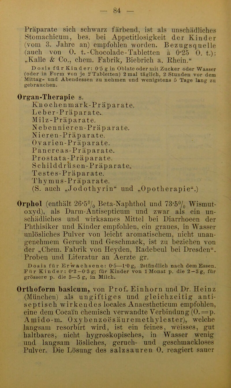 Präparate sich schwarz färbend, ist als unschädliches Stomachicuin, bes. bei Appetitlosigkeit der Kinder (vom 3. Jahre an) empfohlen worden. Bezugsquelle (auch von 0. t.-Chocolade-Tabletten ä 0-25 0. t.): „Kalle & Co., ehern. Fabrik, Biebrich a. Rhein.“ Dosis für Kinder: 0'5 g in Oblate oder mit Zucker oder Wasser (oder in Form von je 2'Tabletten) 2 mal tätlich, 2 Stunden vor dem Mittag- und Abendessen zu nehmen und wenigstens ö Tage lang zu gebrauchen. Organ-Therapie s. Knochen mark-Präparate. Leber-Präparate., Milz-Präparate. Nebennieren-Prä parate. Nieren-Pf äparate. Ovarien-Präparate. Pancreas-Pr äparate. Prostata-Präparate. Schilddriisen-Präparate. Testes-Präparate. Thymus-Präparate. (S. auch „Jodothyrin“ und „Opotherapie“.) Orphol (enthält 26’5% Beta-Naphthol und 73’57o Wismut- oxyd), als Darm-Antisepticum und zwar als ein un- schädliches und wirksames Mittel bei Diarrhoeen der Phthisiker und Kinder empfohlen, ein graues, in Wasser unlösliches Pulver von leicht aromatischem, nicht unan- genehmem Geruch und Geschmack, ist zu beziehen von der „Chem. Fabrik von Heyden, Radebeul bei Dresden“. Proben und Literatur an Aerzte gr. Dosis für Erwachsene: 0-5—l’Og, 2stündlich nach dem Essen. Für Kinder; 0’2—0‘3g; für Kinder von 1 Monat p. die 2—3g, für grössere p. die 3—5 g, in Milch. Orthoform basicnui, von Prof. Einhorn und Dr. Heinz (München) als ungiftiges und gleichzeitig anti- septisch wirkendes locales Anaestheticum empfohlen, eine dem Cocain chemisch verwandte Verbindung (0. = p. Aniido-m. Oxybenzoesäuremethylester), welche langsam resorbirt wird, ist ein feines, weisses, gut haltbares, nicht hygroskopisches, in Wasser wenig und langsam lösliches, geruch- und geschmackloses Pulver. Die Lösung des salz sauren 0. reagiert sauer