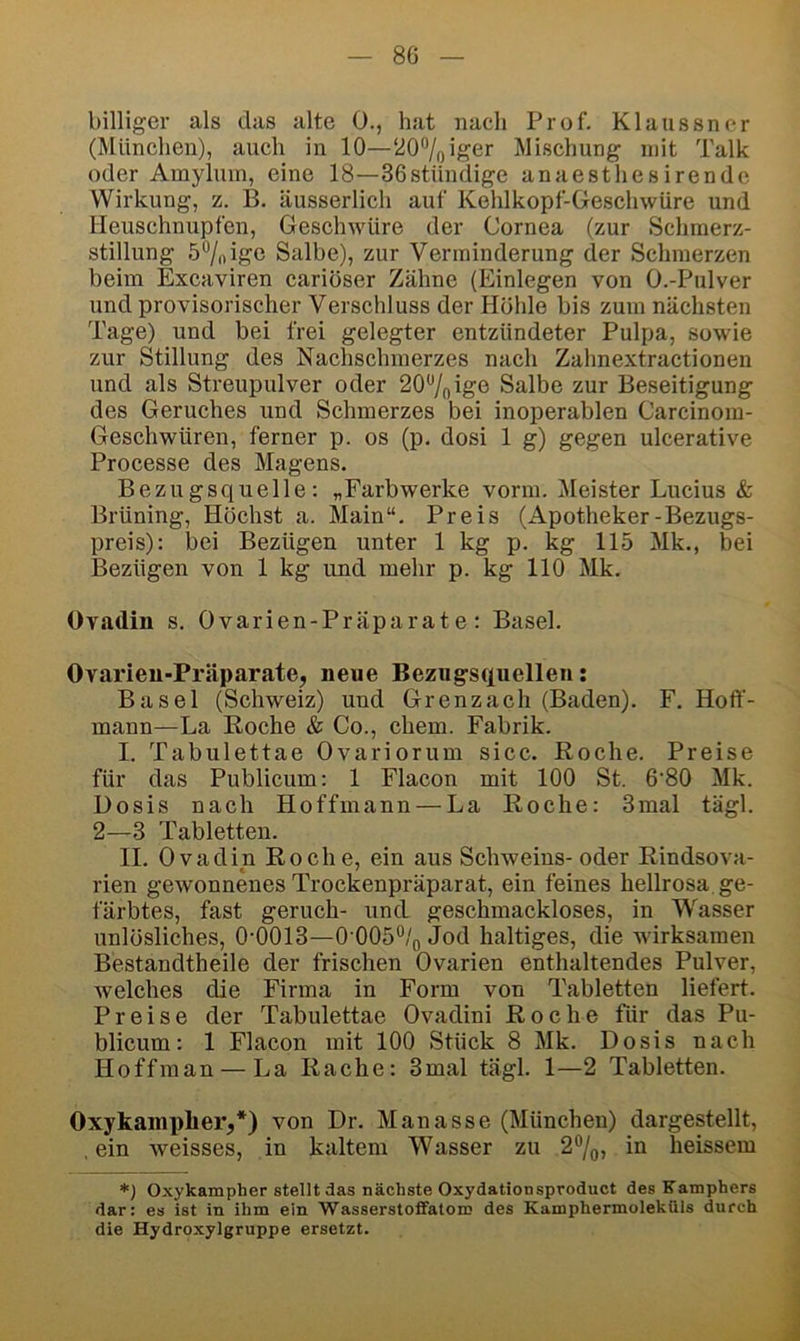 8G billiger als das alte 0., hat nach Prof. Klaussner (München), auch in 10—20®/oiger Mischung mit Talk oder Amyluin, eine 18—36stiiiuiige anaestliesirende Wirkung, z. B. äusserlich auf Kehlkopf-Geschwüre und Heuschnupfen, Geschwüre der Cornea (zur Schmerz- stillung 57oigo Salbe), zur Verminderung der Schmerzen beim Excaviren cariöser Zähne (Einlegen von O.-Pulver und provisorischer Verschluss der Höhle bis zum nächsten Tage) und bei frei gelegter entzündeter Pulpa, sowie zur Stillung des Nachschraerzes nach Zahnextractionen und als Streupulver oder 207oig© Salbe zur Beseitigung des Geruches und Schmerzes bei inoperablen Carcinom- Geschwüren, ferner p. os (p, dosi 1 g) gegen ulcerative Processe des Magens. Bezugsquelle; „Farbwerke vorm. IMeister Lucius & Brüning, Höchst a. Main“. Preis (Apotheker-Bezugs- preis): bei Bezügen unter 1 kg p. % 115 Mk., bei Bezügen von 1 kg und mehr p. kg 110 Mk. Ovadin s. Ovarien-Präparate; Basel. Ovarieu-Präparate, neue Bezugsquellen: Basel (Schweiz) und Grenzach (Baden). F. Hoff- mann—La Koche & Co., ehern. Fabrik. I. Tabnlettae Ovariorum sicc. Roche. Preise für das Publicum: 1 Flacon mit 100 St. 6'80 Mk. Dosis nach Hoffmann — La Roche: 3mal tägl. 2—3 Tabletten. II. Ovadin Roche, ein aus Schweins- oder Rindsova- rien gewonnenes Trockenpräparat, ein feines hellrosa. ge- färbtes, fast geruch- und. geschmackloses, in Wasser unlösliches, 0-0013—0‘005“/o Jod haltiges, die wirksamen Bestandtheile der frischen Ovarien enthaltendes Pulver, welches die Firma in Form von Tabletten liefert. Preise der Tabulettae Ovadini Roche für das Pu- blicum: 1 Flacon mit 100 Stück 8 Mk. Dosis nach Hoffman — La Rache: 3mal tägl. 1—2 Tabletten. Oxykamphei'j*) von Dr. Manasse (München) dargestellt, .ein weisses, in kaltem Wasser zu 2®/(„ in heissem *) Oxykampher stellt das nächste Oxydationsproduct des Kamphers dar: es ist in ihm ein Wasserstoflfatom des Kamphermoleküls durch die Hydroxylgruppe ersetzt.