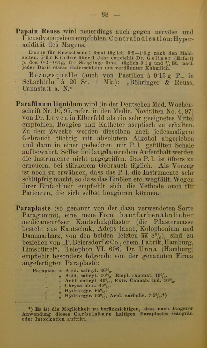 Papain Beiiss wird neuerdings auch gegen nervöse und Ulcusdyspepsieen empfohlen, Coutraindication: Hj^per- acidität des Magens. Dosis für Erwachsene: 3mal täglich 0'.5—l'Og nach den Mahl- zeiten. Für Kinder über 1 Jahr empfiehlt Dr. tioliner (Erfurt) p. dosi 0-3—0-3 g, für Säuglinge 3mal täglich 0-1 g und ’/* St. nach jeder Dosis etwas Haferschleim mit verdünnter Kuhmilch. Bezugsquelle (auch von Pastillen ä 0'15g P., in * Schachteln ä 20 St. 1 Mk.): „Bohringer & Reuss, Cannstatt a. N.“ Parafflmim liquidum wird (in der Deutschen Med. Wochen- schrift Nr. 10, 97, refer. in den Medic. Novitäten No. 4, 97j von Dr. Leven in Elberfeld als ein sehr geeignetes Mittel empfohlen, Bougies und Katheter aseptisch zu erhalten. Zu dem Zwecke werden dieselben nach jedesmaligem Gebrauch tüchtig mit absolutem Alkohol abgerieben und dann in einer gedeckten mit P. 1. gefüllten Schale aufbewahrt. Selbst bei langdauerndem Aufenthalt werden die Instrumente nicht angegriffen. Das P. 1. ist öfters zu erneuern, bei stärkerem Gebrauch täglich. Als Vorzug ist noch zu erwähnen, dass das P. 1. die Instrumente sehr schlüpfrig macht, so dass das Einölen etc. wegfällt. Wegen ihrer Einfachheit empfiehlt sich die Methode auch für Patienten, die sich selbst bougieren können. Paraplaste (so genannt von der , dazu verwendeten Sorte Paragummi), eine neue Form hautfarbenähnlicher medicamentöser Kautschukpfiaster (die Pflastermasse besteht aus Kautschuk, Adeps lanae, Kolophonium und Dammarharz, von den beiden letzten ää 8®/o).. sind zu beziehen von „P. Beiersdorf & Co., ehern. Fabrik, Hamburg, Eimsbüttel“. Telephon VI, 606. Dr. Unna (Hamburg) empfiehlt besonders folgende von der genannten Firma angefertigten Paraplaste: Paraplast c. Acid. salicyl. äO®/^. „ „ Acid. salicyl. 10®/oi Empl. saponat. 10°/g. „ „ Acid. salicyl. 40%, Extr. Cannab. ind. 10%. „ „ Chrysarohin. 4u%. „ „ Hydrargyr. 65%. „ „ Hydrargyr. 50®/^, Acid. carbolic. *) Es ist die Möglichkeit zu berücksichtigen, dass nach längerer Anwendung dieses Carbolsäure haltigen Paraplastes Gangrän oder Intoxicatlon auftritt.