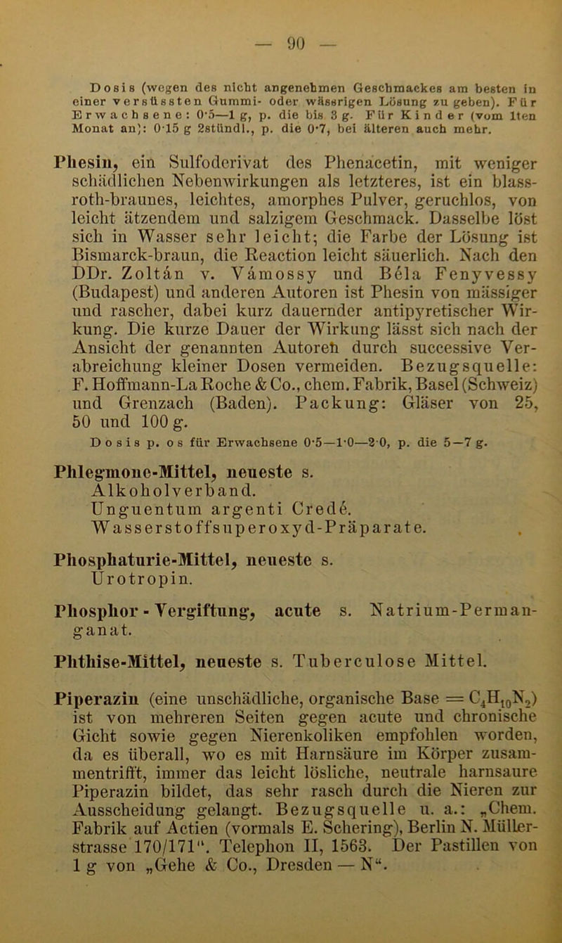 Dosis (wegen des nicht angenehmen Geschmackes am besten in einer versüssten Gummi- oder wHssrigen Lösung 7,u geben). Für Erwachsene: 0‘5—1 g, p. die bis 3 g. F ii r K i n d e r (vom Iten Monat an): 0-15 g Zstündi., p. die 0’7, bei älteren auch mehr. Pliesin, ein Sulfodcrivat des Phenacetin, mit weniger schädlichen Nebenwirkungen als letzteres, ist ein blass- roth-braunes, leichtes, amorphes Pulver, geruchlos, von leicht ätzendem und salzigem Geschmack. Dasselbe löst sich in Wasser sehr leicht; die Farbe der Lösung ist Bismarck-braun, die Reaction leicht säuerlich. Nach den DDr. Zoltän v. Vämossy und B6la Fenyvessy (Budapest) und anderen Autoren ist Phesin von massiger und rascher, dabei kurz dauernder antipyretischer Wir- kung. Die kurze Dauer der Wirkung lässt sich nach der Ansicht der genannten Autoreh durch successive Ver- abreichung kleiner Dosen vermeiden. Bezugsquelle: F. Hoffmann-La Roche & Co., ehern. Fabrik, Basel (Schweiz) und Grenzach (Baden). Packung: (jläser von 25, 50 und 100 g. Dosis p. OS für Erwachsene 0‘5—l'O—20, p. die 5—7 g. Phlegmone-Mittel, neueste s. Alkoholverband. Unguentum argenti Cred(^. Wasserstoffsuperoxyd-Präparate. Phosphaturie-Mittel, neueste s. Urotropin. Phosphor - Vergiftung, acute s. Natrium-Perman- ganat. Phthise-Mittel, neueste s. Tuberculose Mittel. Piperazin (eine unschädliche, organische Base = C4H^QN2) ist von mehreren Seiten gegen acute und chronische Gicht sowie gegen Nierenkoliken empfohlen worden, da es überall, wo es mit Harnsäure im Körper zusam- mentrifft, immer das leicht lösliche, neutrale harnsaure Piperazin bildet, das sehr rasch (iurch die Nieren zur Ausscheidung gelangt. Bezugsquelle u. a.: „Chem. Fabrik auf Actien (vormals E. Schering), Berlin N. MülLer- strasse 170/171'“. Telephon II, 1563. Der Pastillen von 1 g von „(lehe & Co., Dresden — N“.