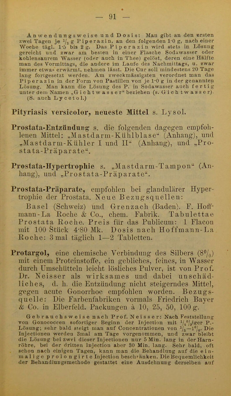 An wendungs weise und Dosis: Man gibt an den ersten zwei Tagen je S Piperazin, an den folgenden l'O g, nach einer Woche tägl. l'ö bis 2g. Das Piperazin wird stets in Lösung gereicht und zwar am besten in einer Flasche Sodawasser oder kohlensaurem Wasser (oder auch in Thee) gelöst, deren eine Hälfte man des Vormittags, die andere im Laufe des Nachmittags, u. zwar immer etwas erwärmt, nehmen lässt. Die Cur soll mindestens 20 Tage lang fortgesetzt werden. Am zweckmässigsten verordnet man das Piperazin in der Form von Pastillen von je l'O g in der genannten Lösung. Man kann die Lösung des P. in Sodawasser auch fertig unter dem Namen „G i c h t w a s s e r“ beziehen (s. Gich twasser). (S. auch Lycetol.) Pityriasis versicolor, neueste Mittel s. Lysol. Prostata-Entzündung: s. die folgenden dagegen empfoh- lenen Mittel: „Mastdarm-Kühlblase“ (Anhang), und „Mastdarm-Kühler I und II“ (Anhang), und „Pro- stata-Präparate“. Prostata-Hypertrophie s. „Mastdarm-Tampon“ (An- hang), und „Prostata-Präparate“. Prostata-Präparate, empfohlen bei glandulärer Hyper- trophie der Prostata. Neue Bezugsquellen: Basel (Schweiz) und Grenzach (Baden). F. Hofi- mann-La Roche & Co., ehern. Fabrik. Tabulettae Prostata Roche. Preis für das Publicum: 1 Flacon mit 100 Stück 4'80 Mk. Dosis nach Hoffmanii-La Roche: 3 mal täglich 1—2 Tabletten. Protargol, eine chemische Verbindung des Silbers (8%) mit einem Proteinstolfe, ein gebliches, feines, in Wasser durch Umschütteln leicht lösliches Pulver, ist von Prof. Dr. Neisser als wirksames und dabei unschäd- liches, d. h. die Entzündung nicht steigerndes Mittel, gegen acute Gonorrhoe empfohlen worden. Bezugs- quelle: Die Farbenfabriken vormals Friedrich Bayer & Co. in Elberfeld. Packungen ä 10, 25, 50, 100 g. Gebrauchsweise nach Prof. Neisser: Nach Feststellung von Gonococcen sofortiger Beginn der Injection mit i/4®/jiger P.- Lösung; sehr bald sieigt man auf Concentrationen von l®/o. Die Injectionen werden Smal am Tage vorgenommen, und zwar bleibt die Lösung bei zwei dieser Injectionen nur 5 Min. lang in der Harn- röhre, bei der dritten Injection aber 30 Min. lang. Sehr bald, oft schon nach einigen Tagen, kann man die Behandlung auf die ein- malige prolongirte Injection beschränken. Die Bequemlichkeit der Behandlungsmethode gestattet eine Ausdehnung derselben auf