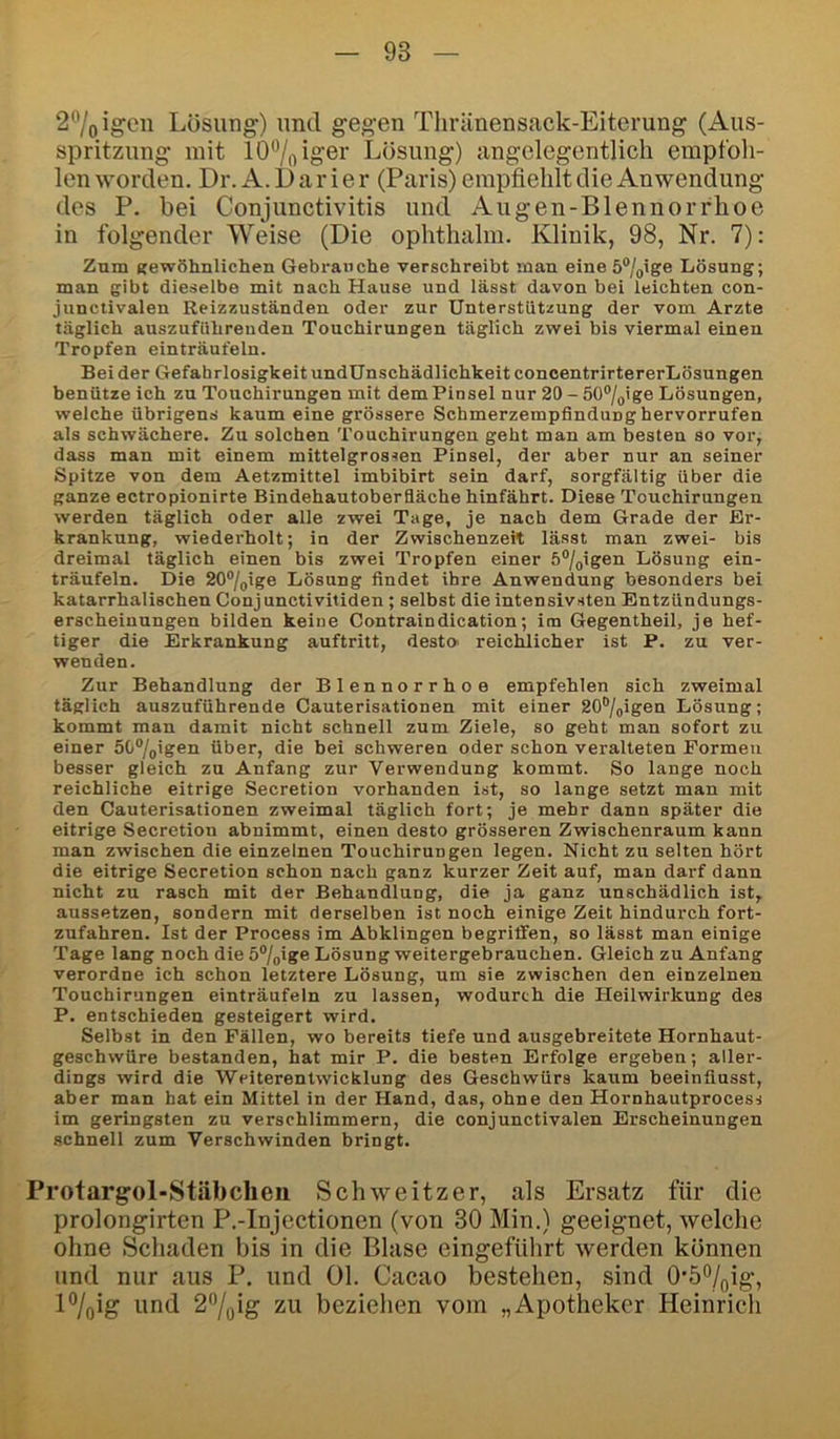 2®/oigeii Lösung) und gegen Thränensack-Eiterung (Aus- spritzung mit lO^oioö^’ Lösung) angelegentlich empfoh- len worden. Dr. A. I) a r i e r (Paris) empfiehlt die Anwendung des P. bei Conjunctivitis und Augen-Blennorfhoe in folgender Weise (Die ophthahn. Klinik, 98, Nr. 7): Zum trewöhnlichen Gebrauche verschreibt man eine 5%ige Lösung; man gibt dieselbe mit nach Hause und lässt davon bei leichten con- junctivalen Reizzuständen oder zur Unterstützung der vom Arzte täglich auszuführenden Touchirungen täglich zwei bis viermal einen Tropfen einträufeln. Bei der Gefahrlosigkeit undUnschädlichkeit concentrirtererLösungen benütze ich zu Touchirungen mit dem Pinsel nur 20 - 50®/gige Lösungen, welche übrigens kaum eine grössere Schmerzempflndung hervorrufen als schwächere. Zu solchen Touchirungen geht man am besten so vor, dass man mit einem mittelgrossen Pinsel, der aber nur an seiner Spitze von dem Aetzmittel imbibirt sein darf, sorgfältig über die ganze ectropionirte Bindehautoberfläche hinfährt. Diese Touchirungen werden täglich oder alle zwei Tage, je nach dem Grade der Er- krankung, wiederholt; in der Zwischenzeit lässt man zwei- bis dreimal täglich einen bis zwei Tropfen einer 5®/(,igen Lösung ein- träufeln. Die 20®/o'ge Lösung findet ihre Anwendung besonders bei katarrhalischen Conjunctivitiden ; selbst die intensivsten Entzündungs- erscheiuungen bilden keine Contraindication; itn Gegentheil, je hef- tiger die Erkrankung auftritt, desto- reichlicher ist P. zu ver- wenden. Zur Behandlung der Blennorrhoe empfehlen sich zweimal täglich auszuführende Cauterisationen mit einer 20%igen Lösung; kommt man damit nicht schnell zum Ziele, so geht man sofort zu einer 5G®/jigen über, die bei schweren oder schon veralteten Formen besser gleich zu Anfang zur Verwendung kommt. So lange noch reichliche eitrige Secretion vorhanden ist, so lange setzt man mit den Cauterisationen zweimal täglich fort; je mehr dann später die eitrige Secretion abnimmt, einen desto grösseren Zwischenraum kann man zwischen die einzelnen Touchirungen legen. Nicht zu selten hört die eitrige Secretion schon nach ganz kurzer Zeit auf, man darf dann nicht zu rasch mit der Behandlung, die ja ganz unschädlich ist, aussetzen, sondern mit derselben ist noch einige Zeit hindurch fort- zufahren. Ist der Process im Abklingen begriffen, so lässt man einige Tage lang noch die 5®/pige Lösung weitergebrauchen. Gleich zu Anfang verordne ich schon letztere Lösung, um sie zwischen den einzelnen Touchirungen einträufeln zu lassen, wodurch die Heilwirkung des P. entschieden gesteigert wird. Selbst in den Fällen, wo bereits tiefe und ausgebreitete Hornhaut- geschwüre bestanden, hat mir P. die besten Erfolge ergeben; aller- dings wird die Weiterentwicklung des Geschwürs kaum beeinflusst, aber man hat ein Mittel in der Hand, das, ohne den Hornhautprocess im geringsten zu verschlimmern, die conjunctivalen Erscheinungen schnell zum Verschwinden bringt. Protargol-Stiibcheii Schweitzer, als Ersatz für die prolongirten P.-Injectionen (von 30 Min.) geeignet, welche ohne Schaden bis in die Blase eingefUhrt werden können lind nur aus P. und 01. Cacao bestehen, sind 0’5%ig, P/flig und 27oig zu beziehen vom „Apotheker Heinrich