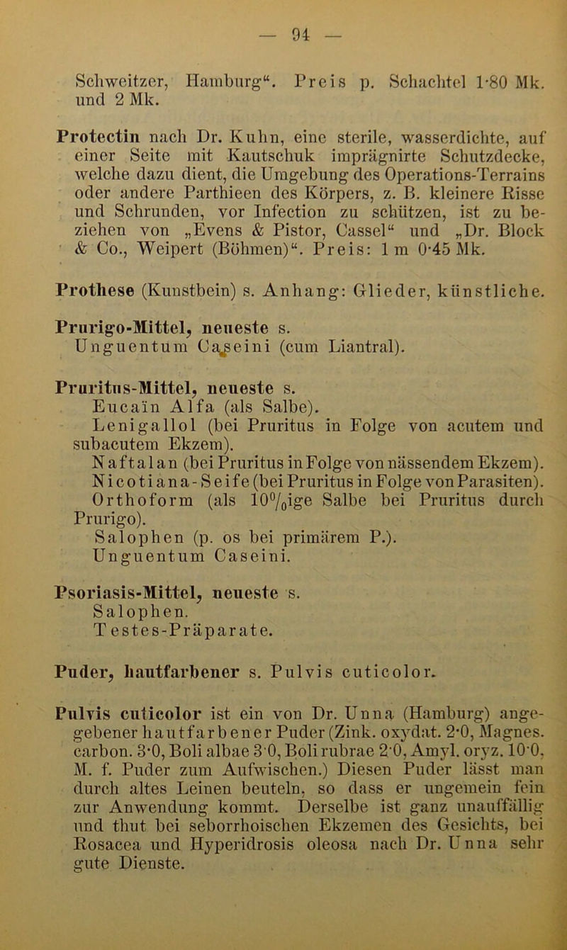 Schweitzer, Hanihurg“. Preis p. Schaclitel 1-80 Mk. und 2 Mk. Protectin nach Dr. Kuhn, eine sterile, wasserdichte, auf einer Seite mit Kautschuk iraprägnirte Schutzdecke, welche dazu dient, die Umgebung des Operations-Terrains oder andere Parthieen des Körpers, z. B. kleinere Risse und Schrunden, vor Infection zu schützen, ist zu be- ziehen von „Evens & Pistor, Cassel“ und „Dr. Block & Co., Weipert (Böhmen)“. Preis: Im 0-45 Mk. Prothese (Kunstbein) s. Anhang: Glieder, künstliche. Prurigo-Mittel, neueste s. Unguentum Ca,^eini (cum Liantral). Pruritus-Mittel, neueste s. Eucain Alfa (als Salbe). Lenigallol (bei Pruritus in Folge von acutem und subacutem Ekzem). Naftalan(bei Pruritus in Folge von nässendem Ekzem). Nicotiana -Seife (bei Pruritus in Folge von Parasiten). Orthoform (als 107olge Salbe bei Pruritus durch Prurigo). Salophen (p. os bei primärem P.). Unguentum Caseini. Psoriasis-Mittel, neueste s. Salophen. Testes-Präparate. Puder, hautfarbener s. Pulvis cuticolor. Pulvis cuticolor ist ein von Dr. Unna (Hamburg) ange- gebener hautfarbener Puder (Zink, oxydat. 2‘0, Magnes. Carbon. 3’0, Boli albae 3 0, Boli rubrae 2'0, Amyl. oryz. lO'O, M. f. Puder zum Aufwischen.) Diesen Puder lässt man durch altes Leinen beuteln, so dass er ungemein fein zur Anwendung kommt. Derselbe ist ganz unauffällig und thut bei seborrhoischen Ekzemen des Gesichts, bei Rosacea und Hyperidrosis oleosa nach Dr. Unna sehr gute Dienste.