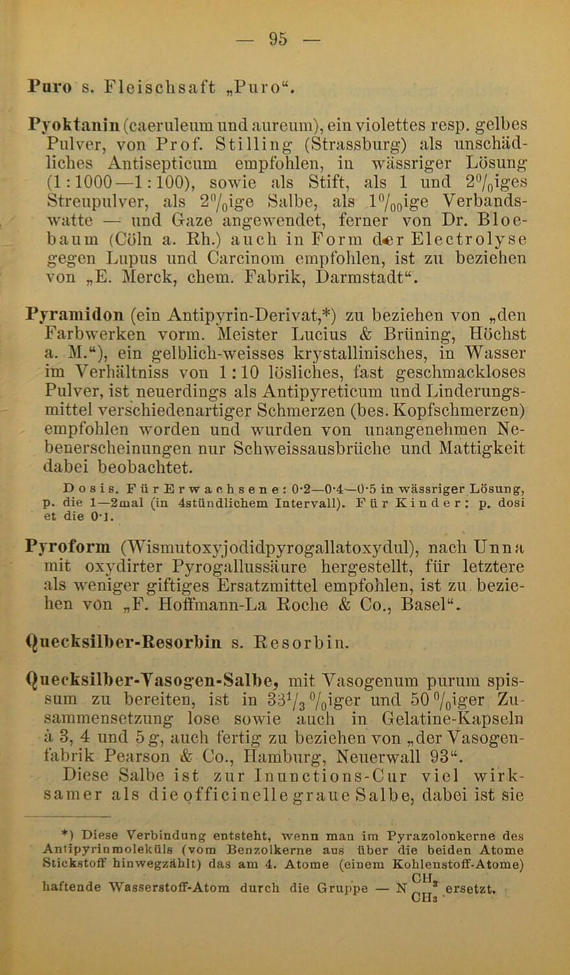 Paro s. Fleisclisaft „Puro“. Pyoktanin (caeruleum und aurcuiii), ein violettes resp. gelbes Pulver, von Prof. Stilling (Strassbnrg) als unschäd- liches Antisepticum empfohlen, in wässriger Lösung (1:1000—1:100), sowie als Stift, als 1 und 2%iges Streupulver, als 2'’/oige Salbe, als P/oo^ge Verbands- watte — und Gaze angewendet, ferner von Dr. Bloe- baum (Cöln a. Rh.) auch in Form d«r Electrolyse gegen Lupus und Carcinom empfohlen, ist zu beziehen von „E. Merck, ehern. Fabrik, Darmstadt“. Pyramidon (ein Antipyrin-Derivat,*) zu beziehen von „den Farbwerken vorm. Meister Lucius & Brüning, Höchst a. M.“), ein gelblich-weisses krystallinisches, in Wasser im Verhältniss von 1:10 lösliches, fast geschmackloses Pulver, ist neuerdings als Antipyreticum und Linderungs- mittel verschiedenartiger Schmerzen (bes. Kopfschmerzen) empfohlen worden und wurden von unangenehmen Ne- benerscheinungen nur Schweissausbrüche und Mattigkeit dabei beobachtet. Dosis. FürErwanhsene: 0'2—0'4—Ü‘5 in wässriger Lösung, p. die 1—2mal (in 4stündlichem Intervall). Für Kinder: p. dosi et die 0-1. Pyroform (Wismutoxyjodidpyrogallatoxydul), nach Unna mit oxydirter Pyrogallussäure hergestellt, für letztere als weniger giftiges Ersatzmittel empfohlen, ist zu bezie- hen von „F. Hoffmann-La Roche & Co., Basel“. Quecksilber-Resorbin s. Resorbin. Quecksilber-Yasog*en-Salbe, mit Vasogenum purum spis- sum zu bereiten, ist in 33^3 böiger und 50%iger Zu- sammensetzung lose sowie auch in Gelatine-Kapseln ä 3, 4 und 5 g, auch fertig zu beziehen von „der Vasogen- fabrik Pearson & Co., Hamburg, Neuerwall 93“. Diese Salbe ist zur Inunctions-Cur viel wirk- samer als die officinelle graue Salbe, dabei ist sie *) Diese Verbindung entsteht, wenn man im Pyrazolonkerne des Antipyrinmoleküls (vom Benzolkerne aus über die beiden Atome Stickstoff hinwegzählt) das am 4. Atome (einem Kohlenstoff-Atome) CH haftende Wasserstoff-Atom durch die Gruppe — N * ersetzt.