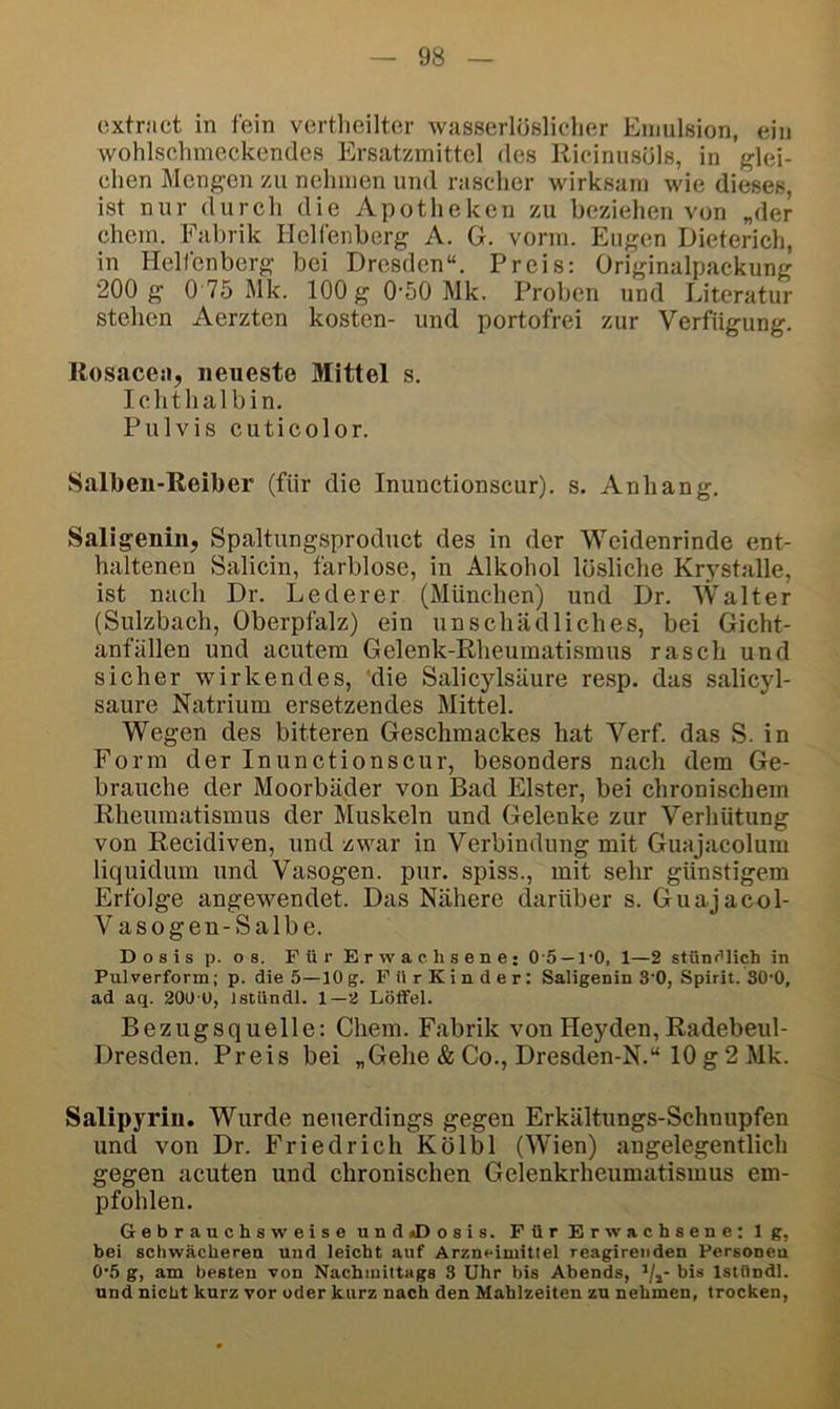 cxtract in fein vertheiltor wasserlöslicher Emulsion, ein wohlschmeckendes Ersatzmittel des Ricinnsöls, in glei- chen Mengen zu nehmen und rascher wirksam wie dieses, ist nur durch die Apotheken zu beziehen von „der ehern. Fabrik Helfenbcrg A. G. vorm. Eugen Dieterich, in Helfenbcrg bei Dresden“. Preis: Originalpackung 200 g 0 75 Mk. lOOgO'öOMk. Proben und Literatur stehen Aerzten kosten- und portofrei zur Verfügung. Rosacea, neueste Mittel s. Ichthalbin. Pulvis cuticolor. Salben-Reiber (für die Inunctionscur). s. Anhang. Saligenin, Spaltungsproduct des in der Weidenrinde ent- haltenen Salicin, farblose, in Alkohol lösliche Krystalle, ist nach Dr. Lederer (München) und Dr. Walter (Sulzbach, Oberpfalz) ein unschädliches, bei Gicht- anfällen und acutem Gelenk-Rheumatismus rasch und sicher wirkendes, 'die Salicylsäure resp. das salicyl- saure Natrium ersetzendes Mittel. Wegen des bitteren Geschmackes hat Verf. das S. in Form der Inunctionscur, besonders nach dem Ge- brauche der Moorbäder von Bad Elster, bei chronischem Rheumatismus der Muskeln und Gelenke zur Verhütung von Recidiven, und zwar in Verbindung mit Guajacolum liquidum und Vasogen. pur. spiss., mit sehr günstigem Erfolge angewendet. Das Nähere darüber s. Guajacol- Vasogen-Salbe. Dosis p. OS. Für Erwachsene; 0-5 —1‘0, 1—2 stüni’lich in Pulverform; p. die 5—10 g. Für Kinder; Saligenin 3'0, Spirit. SO'O, ad aq. 200 0, istündl. 1—2 Löffel. Bezugsquelle; Chem. Fabrik von Heyden, Radebeul- Dresden. Preis bei „Gehe & Co., Dresden-N.“ 10g2Mk. Salipyriu. Wurde neuerdings gegen Erkältungs-Schnupfen und von Dr. Friedrich Kölbl (Wien) angelegentlich gegen acuten und chronischen Gelenkrheumatismus em- pfohlen. Gebrauchsweise undtDosis. Für Erwachsene; lg, bei schwächeren und leicht auf Arzneimittel reagirenden Personen 0‘5 g, am besten von Nachmittags 3 Uhr bis Abends, >/,- bis Istündl. und nicht kurz vor oder kurz nach den Mahlzeiten zu nehmen, trocken.