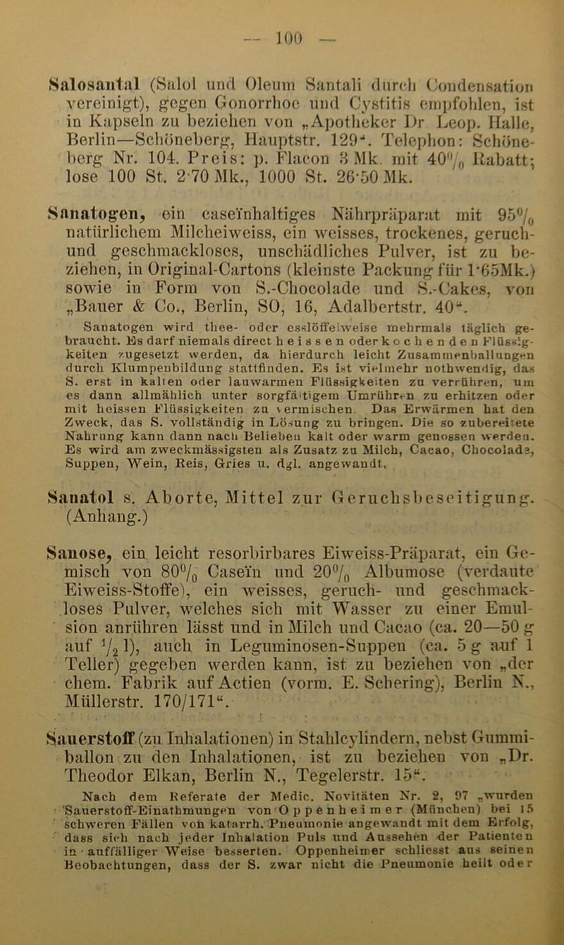 .Salosnnliil (Sulol und Oleum Santali durcli Coudensation vereinigt), gegen Gonorrhoe und Cystitis enii)fohlen, ist in Kapseln zu beziehen von „Apotheker Dr Leop. Halle, Berlin—Schöneberg, Hauptstr. 129-*. Telephon: Schöne- berg Nr. 104. Preis: p. Flacon B Mk, mit 40% Rabatt; lose 100 St. 2-70 Mk., 1000 St. 26-50 Mk. Sanatogen, ein caseinhaltiges Nährpräparat mit 95% natürlichem Milcheiweiss, ein weisses, trockenes, geruch- und geschmackloses, unschädliches Pulver, ist zu be- ziehen, in Üriginal-Cartons (kleinste Packung für P65Mk.) sowie in Form von S.-Chocolade und S.-Cakes, von „Bauer & Co., Berlin, SO, 16, Adalbertstr. 40“. Sanatogen wird thee- oder esslöffelweise mehrmals täglich ge- braucht. Hs darf niemals direct heissen oder kochenden Flüssig- keiten zugesetzt werden, da hierdurch leicht Zusammenballungen durch Klumpenbildung statffinden. Es ist vielmehr nothwendig, das S. erst in kalien oder lauwarmen Flüssigäeiten zu verrühren, um es dann allmählich unter sorgfältigem Umrühren zu erhitzen oder mit heissen Flüssigkeiten za vermischen. Das Erwärmen hat den Zweck, das S. vollständig in Lösung zu bringen. Die so zubereiteie Nahrung kann dann nach Belieben kalt oder warm genossen werden. Es wird am zweckmässigsten als Zusatz zu Milch, Cacao, Chocolads, Suppen, Wein, Reis, Gries u. dgl. angewandt, Saiiatol s. Aborte, Mittel zur Gcruchslieseitigung. (Anhang.) Saiiose, ein leicht resorbirbares Eiweiss-Präparat, ein Ge- misch von 80% Casein und 20% Alburaose (verdaute Eiweiss-Stotfe), ein weisses, geruch- und geschmack- loses Pulver, welches sich mit Wasser zu einer Emul- sion anrühren lässt und in Milch und Cacao (ca. 20—50 g auf 72 auch in Leguminosen-Suppen (ca. 5 g anf 1 Teller) gegeben werden kann, ist zu beziehen von „der ehern. Fabrik auf Actien (vorm. E. Schering), Berlin N., Müllerstr. 170/171“. SauerstofF (zu Inhalationen) in Stahlcylindern, nebst Gummi- ballon zu den Inhalationen, ist zu beziehen von „Dr. Theodor Elkan, Berlin N., Tegelerstr. 15“. Nach dem Heferale der Medic. Novitäten Nr. 2, 97 „wurden ’Sauerstoff-Einatbmungen von O p p 6 n h e i m e r (München) bei l.“» schweren Fällen von kat.-vrrh. Pneumonie angewandt mit dem Erfolg, dass sich nach jeder Inhalation Puls und Aussehen der Patienten in auffälliger Weise besserten. Oppenheimer schliesst aus seinen Beobachtungen, dass der S. zwar nicht die Pneumonie heilt oder