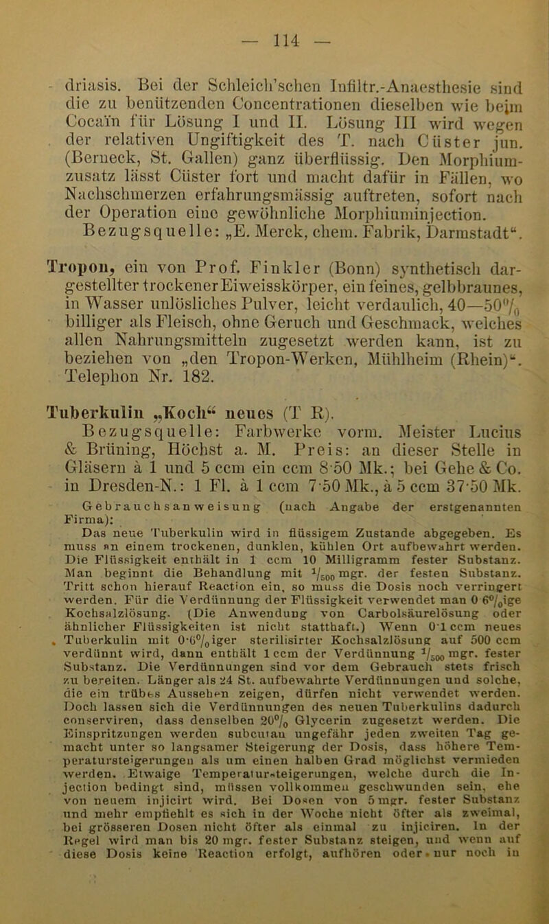 ^ driasis. Bei der Schleicli’sclien Infiltr.-Anaesthesie sind die zu benützenden Concentrationen dieselben wie beim Cocain für Lösung I und II. Lösung 111 wird wegen der relativen Ungiftigkeit des T. nach Güster jun. (Benieck, St. Gallen) ganz überflüssig. Den Morpliium- zusatz lässt Güster fort und macht dafür in Fällen, wo Nachschmerzen erfahriingsmässig auftreten, sofort nach der Operation eine gewöhnliche Morphiuminjection. Bezugsquelle; „E. Merck, ehern. Fabrik, Darinstadt“. Tropou, ein von Prof. Finkler (Bonn) synthetisch dar- gestellter trockener Eiweisskörper, ein feines, gelbbraunes, in Wasser unlösliches Pulver, leiclit verdaulich, 40—50/,, billiger als Fleisch, ohne Geruch und Geschmack, Avelches allen Nahrungsmitteln zugesetzt werden kann, ist zu beziehen von „den Tropon-Werken, Mühlheim (Rhein)*-. Telephon Nr. 182. Tuberkulin „KoclP* neues (T R). Bezugsquelle: Farbwerke vorm. Meister Lucius & Brüning, Höchst a. M. Preis: an dieser Stelle in Gläsern ä 1 und 5 ccm ein ccm 8 50 Mk.; bei Gehe & Go. in Dresden-N.: 1 Fl. ä 1 ccm 7 50 Mk., ä 5 ccm 37-50 Mk. Gebrauchsanweisung (nach Angabe der erstgenannten Firma); Das neue Tuberkulin wird in flüssigem Zustande abgegeben. Es muss »n einem trockenen, dunklen, kühlen Ort aufbewahrt werden. Die Flüssigkeit enthält in 1 ccm 10 Milligramm fester Substanz. Man beginnt die Behandlung mit mgr. der festen Substanz. Tritt schon hierauf Reaction ein. so muss die Dosis noch verringert werden. Für die Verdünnung der Flüssigkeit verwendet man 0 6®/pige Kochsalzlösung. (Die Anwendung von Carboisäurelösung oder ähnlicher Flüssigkeiten ist nicht statthaft.) -\Venn O'l ccm neues , Tuberkulin mit O-Ü^/oiger sterilisirter Kochsalzlösung auf 500 ccm verdünnt wird, dann enthält 1 ccm der Verdünnung mgr. fester Substanz. Die Verdünnungen sind vor dem Gebrauch stets frisch zu bereiten. Länger als 24 St. aufbewahrte Verdünnungen und solche, die ein trübes Aussehen zeigen, dürfen nicht verwendet werden. Doch lassen sich die Verdünnungen des neuen Tuberkulins dadurch ennserviren, dass denselben 2ü®/(, Glycerin zugesetzt werden. Die Einspritzungen werden subciuau ungefähr jeden zweiten Tag ge- macht unter so langsamer Steigerung der Dosis, dass höhere Tem- peratursteigerungeu als um einen halben Grad möglichst vermieden werden. Etwaige Temperaiur-teigerungen, welche durch die In- jeeiion bedingt sind, müssen vollkommen geschwunden sein, ehe von neuem injicirt wird. Bei Dosen von 5mgr. fester Substanz und mehr emptiehlt es sich in der Woche nicht öfter als zweimal, bei grösseren Dosen nicht öfter als einmal zu injiciren. ln der Regel wird man bis 20 mgr. fester Substanz steigen, und wenn auf diese Dosis keine 'Reaction erfolgt, aufhören oder-nur noch in