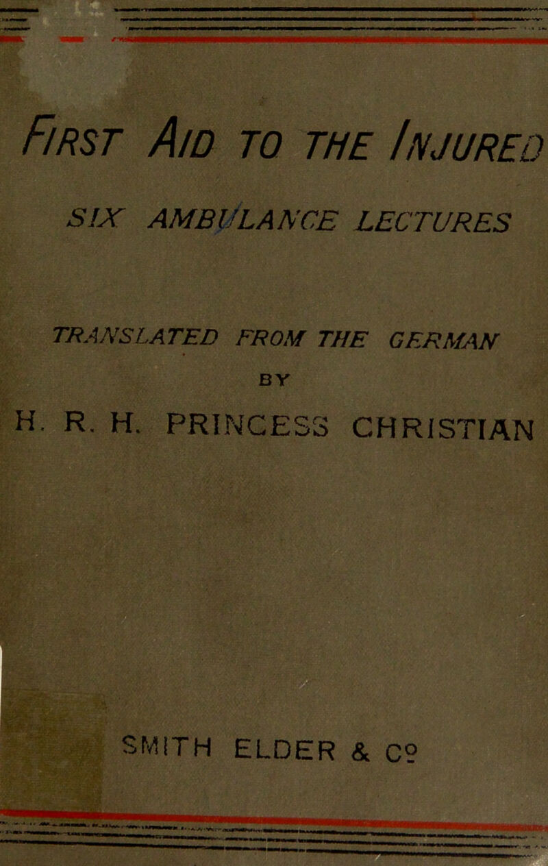 First Aid to the Injureo SIX AMBULANCE LECTURES TRANSLATED FROM THE GERMAN BY H. R. H. PRINCESS CHRISTIAN SMITH ELDER & c°