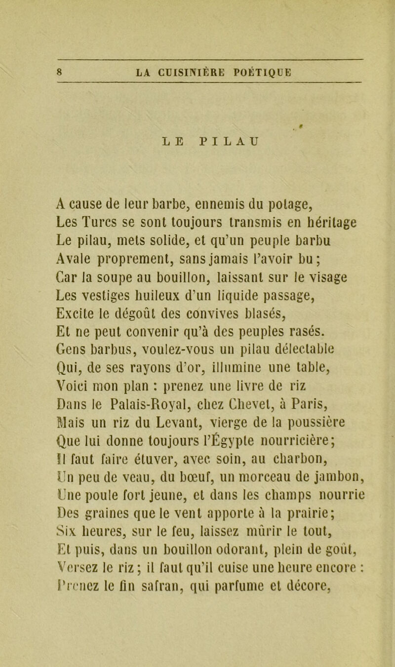 LE PILAU A cause de leur barbe, ennemis du potage, Les Turcs se sont toujours transmis en héritage Le pilau, mets solide, et qu’un peuple barbu Avale proprement, sans jamais l’avoir bu; Car la soupe au bouillon, laissant sur le visage Les vestiges huileux d’un liquide passage, Excite le dégoût des convives blasés, Et ne peut convenir qu’à des peuples rasés. Gens barbus, voulez-vous un pilau délectable Qui, de ses rayons d’or, illumine une table, Voici mon plan : prenez une livre de riz Dans le Palais-Royal, chez Chevet, à Paris, Mais un riz du Levant, vierge de la poussière Que lui donne toujours l’Égypte nourricière; 51 faut faire éluver, avec soin, au charbon, Un peu de veau, du bœuf, un morceau de jambon, Une poule fort jeune, cl dans les champs nourrie Des graines que le vent apporte à la prairie; Six heures, sur le feu, laissez mûrir le tout, El puis, dans un bouillon odorant, plein de goût, Versez le riz ; il faut qu'il cuise une heure encore : Prenez le fin safran, qui parfume et décore,