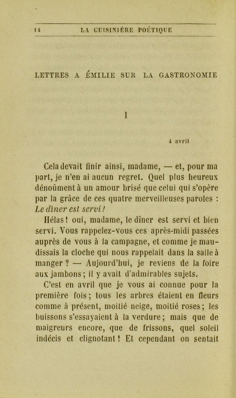 LETTRES A EMILIE SUR LA GASTRONOMIE I •l avril Cela devait finir ainsi, madame, — et, pour ma part, je n’en ai aucun regret. Quel plus heureux dénoûmentà un amour brisé que celui qui s’opère par la grâce de ces quatre merveilleuses paroles : Le dîner est servi! Hélas! oui, madame, le dîner est servi et bien servi. Vous rappelez-vous ces après-midi passées auprès de vous à la campagne, et comme je mau- dissais la cloche qui nous rappelait dans la salle à manger ? — Aujourd’hui, je reviens de la foire aux jambons; il y avait d’admirables sujets. C’est en avril que je vous ai connue pour la première fois; tous les arbres étaient en fleurs comme à présent, moitié neige, moitié roses; les buissons s’essayaient à la verdure; mais que de maigreurs encore, que de frissons, quel soleil indécis et clignotant ! Et cependant on sentait