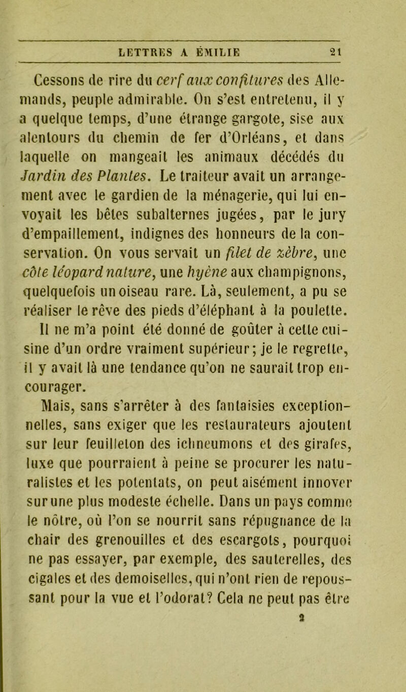 Cessons de rire du cerf aux confitures des Alle- mands, peuple admirable. On s’est entretenu, il y a quelque temps, d’une étrange gargote, sise aux alentours du chemin de fer d’Orléans, et dans laquelle on mangeait les animaux décédés du Jardin des Plantes. Le traiteur avait un arrange- ment avec le gardien de la ménagerie, qui lui en- voyait les bêles subalternes jugées, par le jury d’empaillement, indignes des honneurs de la con- servation. On vous servait un filet de zèbre, une côte léopard nature, une hyène aux champignons, quelquefois un oiseau rare. Là, seulement, a pu se réaliser le rêve des pieds d’éléphant à la poulette. Il ne m’a point été donné de goûter à celle cui- sine d’un ordre vraiment supérieur; je le regrette, il y avait là une tendance qu’on ne saurait trop en- courager. Mais, sans s'arrêter à des fantaisies exception- nelles, sans exiger que les restaurateurs ajoutent sur leur feuilleton des ichneumons et des girafes, luxe que pourraient à peine se procurer les natu- ralistes et les potentats, on peut aisément innover sur une plus modeste échelle. Dans un pays comme le nôtre, où l’on se nourrit sans répugnance de la chair des grenouilles et des escargots, pourquoi ne pas essayer, par exemple, des sauterelles, des cigales et des demoiselles, qui n’ont rien de repous- sant pour la vue et l’odorat? Cela ne peut pas être 3