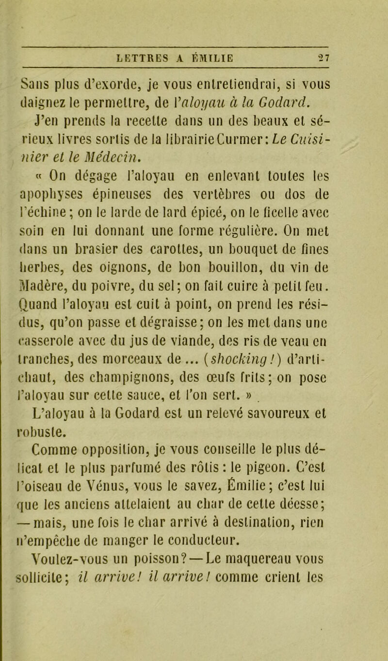 Sans plus d’exorde, je vous entretiendrai, si vous daignez le permettre, de l’aloyau à la Godard. J’en prends la recette dans un des beaux et sé- rieux livres sortis de la librairieCurmer: Le Cuisi- nier et le Médecin. « On dégage l’aloyau en enlevant toutes les apophyses épineuses des vertèbres ou dos de l’échine ; on le larde de lard épicé, on le (icelle avec soin en lui donnant une forme régulière. On met dans un brasier des carottes, un bouquet de fines herbes, des oignons, de bon bouillon, du vin de Madère, du poivre, du sel ; on fait cuire à petit feu. Quand l’aloyau est cuit à point, on prend les rési- dus, qu’on passe et dégraisse ; on les met dans une casserole avec du jus de viande, des ris de veau en tranches, des morceaux de ... (shocking!) d’arti- chaut, des champignons, des œufs frits ; on pose l’aloyau sur celte sauce, et l’on sert. » L’aloyau à la Godard est un relevé savoureux et robuste. Comme opposition, je vous conseille le plus dé- licat et le plus parfumé des rôtis : le pigeon. C’est l’oiseau de Vénus, vous le savez, Émilie; c’est lui que les anciens attelaient au char de celle déesse; — mais, une fois le char arrivé à destination, rien n’empêche de manger le conducteur. Voulez-vous un poisson? —Le maquereau vous sollicite; il arrive! il arrive ! comme crient les