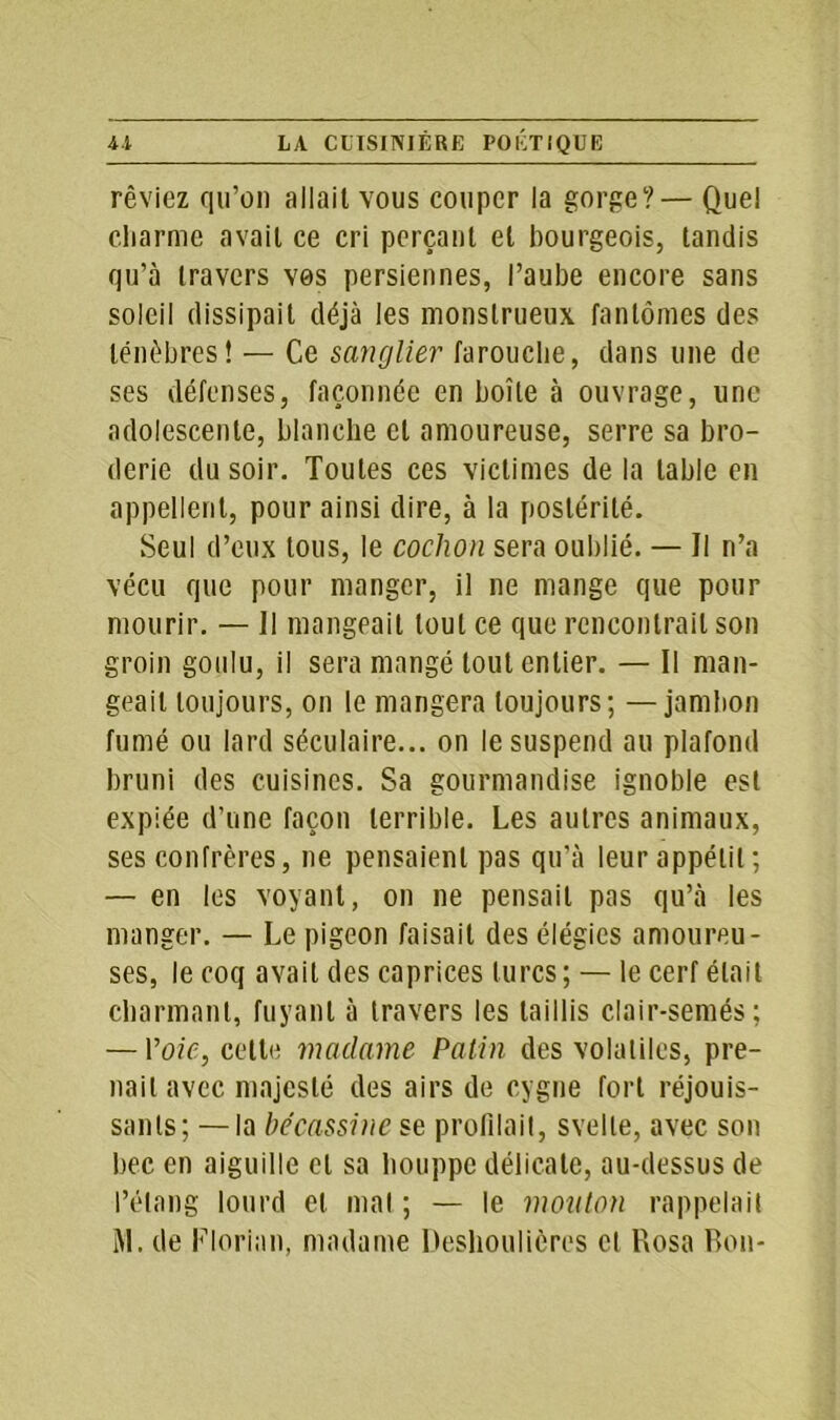 rêviez qu’on allait vous couper la gorge?— Quel charme avait ce cri perçant et bourgeois, tandis qu’à travers vos personnes, l’aube encore sans soleil dissipait déjà les monstrueux fantômes des ténèbres! — Ce sanglier farouche, dans une de ses défenses, façonnée en boîte à ouvrage, une adolescente, blanche et amoureuse, serre sa bro- derie du soir. Toutes ces victimes de la table en appellent, pour ainsi dire, à la postérité. Seul d’eux tous, le cochon sera oublié. — Il n’a vécu que pour manger, il ne mange que pour mourir. — Il mangeait tout ce que rencontrait son groin goulu, il sera mangé tout entier. — Il man- geait toujours, on le mangera toujours; —jambon fumé ou lard séculaire... on le suspend au plafond bruni des cuisines. Sa gourmandise ignoble est expiée d'une façon terrible. Les autres animaux, ses confrères, ne pensaient pas qu’à leur appétit ; — en les voyant, on ne pensait pas qu’à les manger. — Le pigeon faisait des élégies amoureu- ses, le coq avait des caprices turcs ; — le cerf était charmant, fuyant à travers les taillis clair-semés; — Voie, celle madame Patin des volatiles, pre- nait avec majesté des airs de cygne fort réjouis- sants; — la bécassine se profilait, svelte, avec son bec en aiguille et sa houppe délicate, au-dessus de l’étang lourd et mal ; — le mouton rappelait M. de Florian, madame Deshoulières et Rosa Bon-