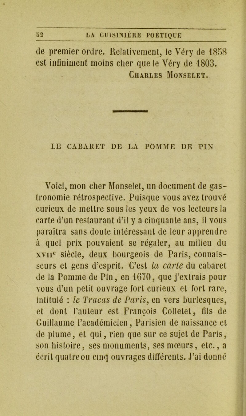 de premier ordre. Relativement, le Véry de 1838 est infiniment moins cher que le Véry de 1803. Charles Monselet. LE CABARET DE LA POMME DE PIN Voici, mon cher Monselet, un document de gas- tronomie rétrospective. Puisque vous avez trouvé curieux de mettre sous les yeux de vos lecteurs la carte d’un restaurant d’il y a cinquante ans, il vous paraîtra sans doute intéressant de leur apprendre à quel prix pouvaient se régaler, au milieu du xvne siècle, deux bourgeois de Paris, connais- seurs et gens d’esprit. C’est la carte du cabaret de la Pomme de Pin, en 1670, que j’extrais pour vous d’un petit ouvrage fort curieux et fort rare, intitulé : le Tracas de Paris, en vers burlesques, et dont railleur est François Colletet, fils de Guillaume l’académicien, Parisien de naissance et de plume, et qui, rien que sur ce sujet de Paris, son histoire, ses monuments, ses mœurs, etc., a écrit quatre ou cinq ouvrages différents. J’ai donné