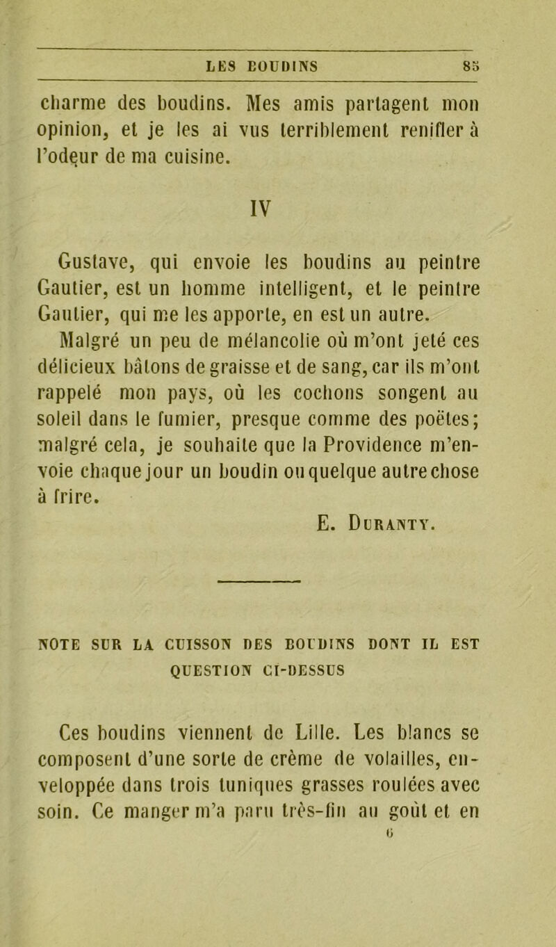 LES BOUDINS 83 cliarnie des boudins. Mes amis partagent mon opinion, et je les ai vus terriblement renifler à l’odeur de ma cuisine. IV Gustave, qui envoie les boudins au peintre Gautier, est un homme intelligent, et le peintre Gautier, qui me les apporte, en est un autre. Malgré un peu de mélancolie où m’ont jeté ces délicieux bâtons de graisse et de sang, car ils m’ont rappelé mon pays, où les cochons songent au soleil dans le fumier, presque comme des poètes; malgré cela, je souhaite que la Providence m’en- voie chaque jour un boudin ouquelque autre chose à frire. E. Deranty. NOTE SUR LA CUISSON DES BOIDINS DONT IL EST QUESTION CI-DESSUS Ces boudins viennent de Lille. Les blancs se composent d’une sorte de crème de volailles, en- veloppée dans trois tuniques grasses roulées avec soin. Ce manger m’a paru très-fin au goût et en