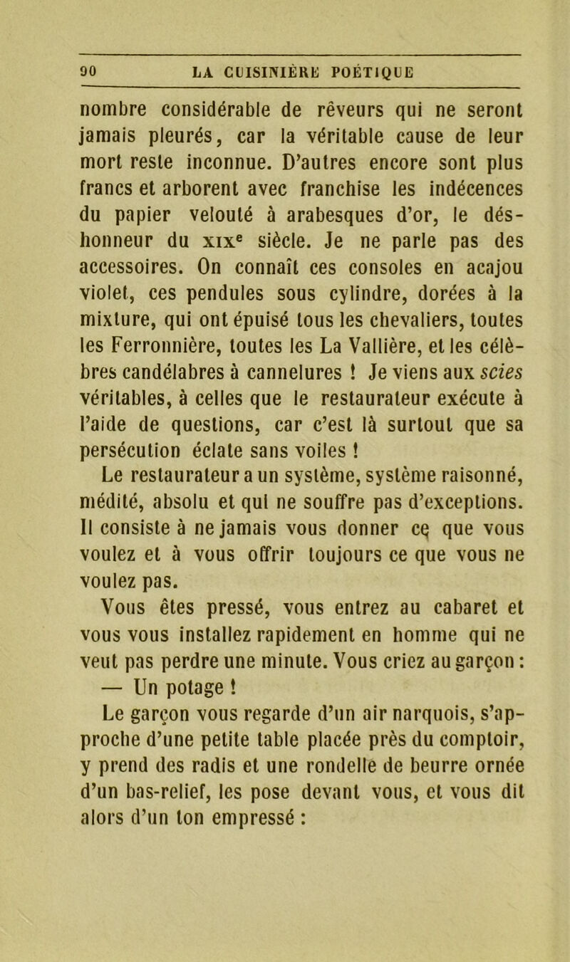 nombre considérable de rêveurs qui ne seront jamais pleurés, car la véritable cause de leur mort reste inconnue. D’autres encore sont plus francs et arborent avec franchise les indécences du papier velouté à arabesques d’or, le dés- honneur du xixe siècle. Je ne parle pas des accessoires. On connaît ces consoles en acajou violet, ces pendules sous cylindre, dorées à la mixture, qui ont épuisé tous les chevaliers, toutes les Ferronnière, toutes les La Vallière, elles célè- bres candélabres à cannelures ! Je viens aux scies véritables, à celles que le restaurateur exécute à l’aide de questions, car c’est là surtout que sa persécution éclate sans voiles ! Le restaurateur a un système, système raisonné, médité, absolu et qui ne souffre pas d’exceptions. Il consiste à ne jamais vous donner cq que vous voulez et à vous offrir toujours ce que vous ne voulez pas. Vous êtes pressé, vous entrez au cabaret et vous vous installez rapidement en homme qui ne veut pas perdre une minute. Vous criez au garçon : — Un potage ! Le garçon vous regarde d’un air narquois, s’ap- proche d’une petite table placée près du comptoir, y prend des radis et une rondelle de beurre ornée d’un bas-relief, les pose devant vous, et vous dit alors d’un ton empressé :