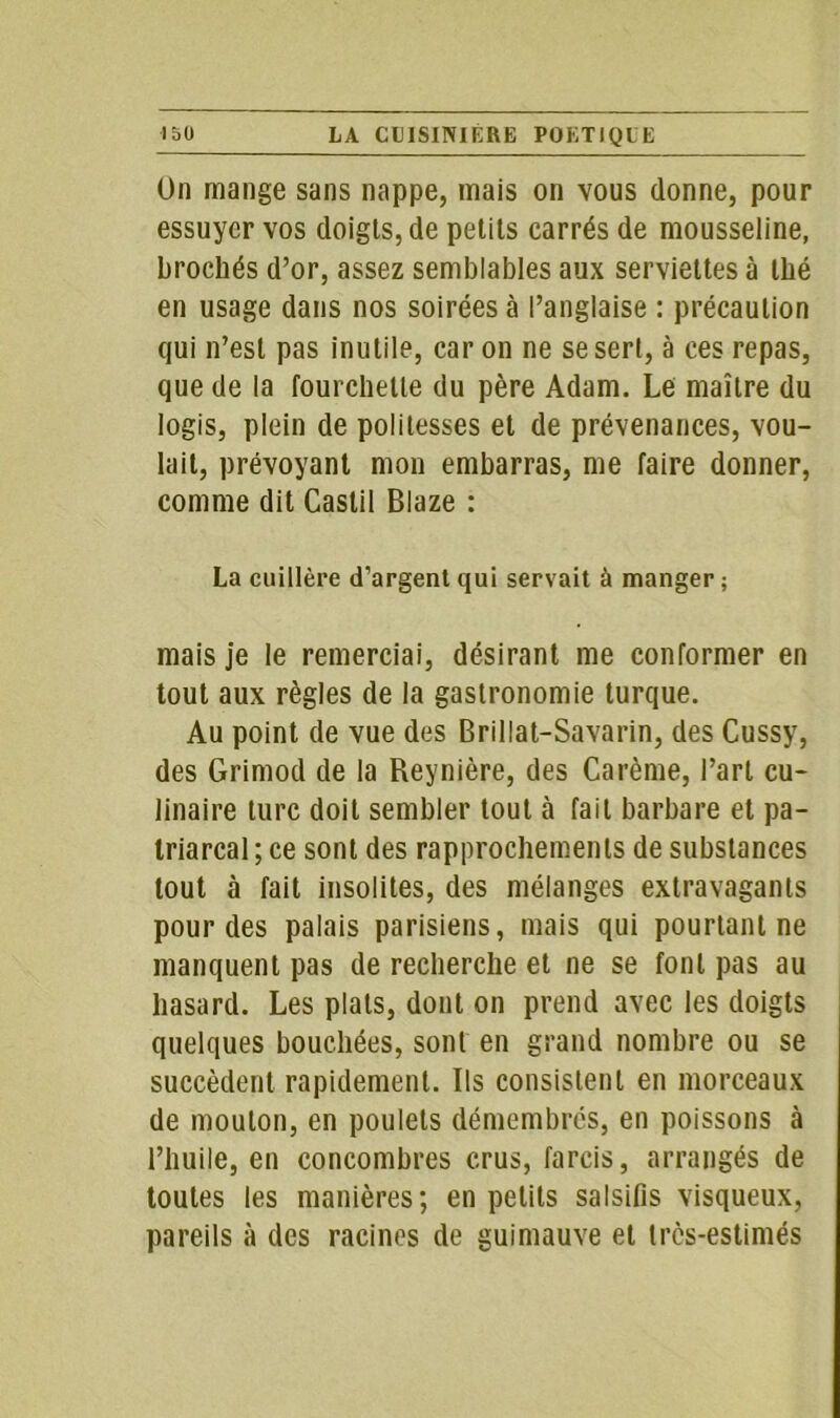 On mange sans nappe, mais on vous donne, pour essuyer vos doigts, de petits carrés de mousseline, brochés d’or, assez semblables aux serviettes à thé en usage dans nos soirées à l’anglaise : précaution qui n’est pas inutile, caron ne se sert, à ces repas, que de la fourchette du père Adam. Le maître du logis, plein de politesses et de prévenances, vou- lait, prévoyant mon embarras, me faire donner, comme dit Castil Blaze : La cuillère d’argent qui servait à manger ; mais je le remerciai, désirant me conformer en tout aux règles de la gastronomie turque. Au point de vue des Brillat-Savarin, des Cussy, des Grimod de la Reynière, des Carême, l’art cu- linaire turc doit sembler tout à fait barbare et pa- triarcal; ce sont des rapprochements de substances tout à fait insolites, des mélanges extravagants pour des palais parisiens, mais qui pourtant ne manquent pas de recherche et ne se font pas au hasard. Les plats, dont on prend avec les doigts quelques bouchées, sont en grand nombre ou se succèdent rapidement. Ils consistent en morceaux de mouton, en poulets démembres, en poissons à l’huile, en concombres crus, farcis, arrangés de toutes les manières; en petits salsifis visqueux, pareils à des racines de guimauve et tres-estimés