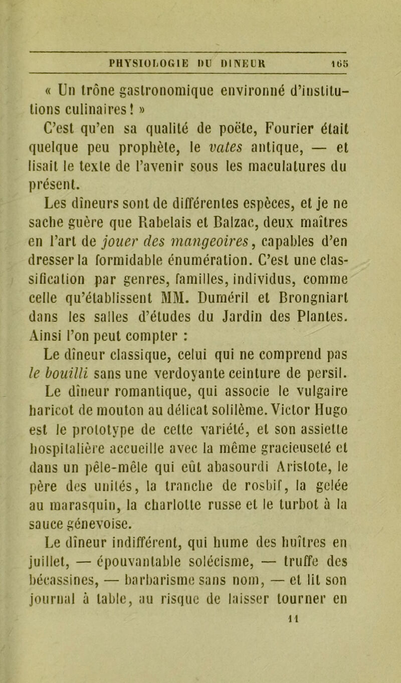 « Un trône gastronomique environné d’institu- tions culinaires ! » C’est qu’en sa qualité de poète, Fourier était quelque peu prophète, le vates antique, — et lisait le texte de l’avenir sous les maculalures du présent. Les dîneurs sont de différentes espèces, et je ne sache guère que Rabelais et Balzac, deux maîtres en l’art de jouer des mangeoires, capables d’en dresser la formidable énumération. C’est une clas- sification par genres, familles, individus, comme celle qu’établissent MM. Duméril et Brongniart dans les salles d’études du Jardin des Plantes. Ainsi l’on peut compter : Le dîneur classique, celui qui ne comprend pas le bouilli sans une verdoyante ceinture de persil. Le dîneur romantique, qui associe le vulgaire haricot de mouton au délicat solilème. Victor Hugo est le prototype de cette variété, et son assiette hospitalière accueille avec la même gracieuseté et dans un pêle-mêle qui eût abasourdi Aristote, le père des unités, la tranche de rosbif, la gelée au marasquin, la charlotte russe et le turbot à la sauce génevoise. Le dîneur indifférent, qui hume des huîtres en juillet, — épouvantable solécisme, — truffe des bécassines, — barbarisme sans nom, — et lit son journal à table, au risque de laisser tourner en u